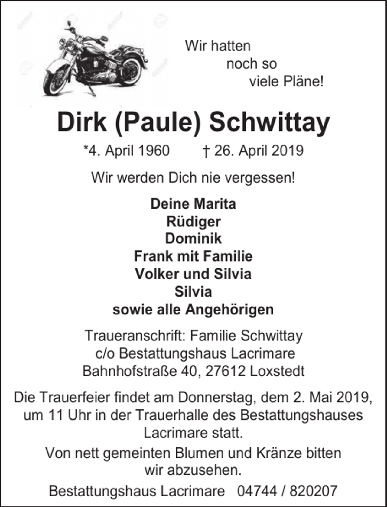 <p>Wir hatten<br />noch so<br />viele Pläne!</p><p>Dirk (Paule) Schwittay<br />*4. April 1960</p><p>† 26. April 2019</p><p>Wir werden Dich nie vergessen!<br />Deine Marita<br />Rüdiger<br />Dominik<br />Frank mit Familie<br />Volker und Silvia<br />Silvia<br />sowie alle Angehörigen<br />Traueranschrift: Familie Schwittay<br />c/o Bestattungshaus Lacrimare<br />Bahnhofstraße 40, 27612 Loxstedt<br />Die Trauerfeier findet am Donnerstag, dem 2. Mai 2019,<br />um 11 Uhr in der Trauerhalle des Bestattungshauses<br />Lacrimare statt.<br />Von nett gemeinten Blumen und Kränze bitten<br />wir abzusehen.<br />Bestattungshaus Lacrimare 04744 / 820207</p>