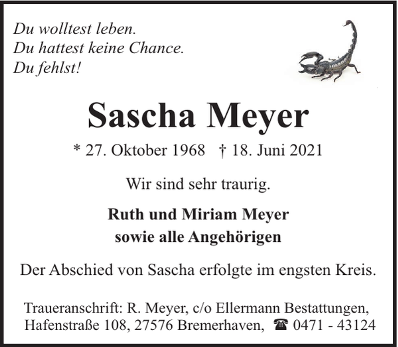 <p>Du wolltest leben.<br />Du hattest keine Chance.<br />Du fehlst!</p><p>Sascha Meyer</p><p>* 27. Oktober 1968 † 18. Juni 2021<br />Wir sind sehr traurig.<br />Ruth und Miriam Meyer<br />sowie alle Angehörigen<br />Der Abschied von Sascha erfolgte im engsten Kreis.<br />Traueranschrift: R. Meyer, c/o Ellermann Bestattungen,<br />Hafenstraße 108, 27576 Bremerhaven, ( 0471 - 43124</p>
