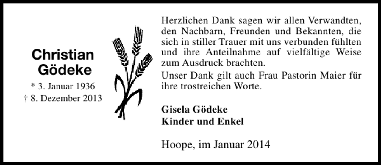 <p>Christian<br />Gödeke<br />* 3. Januar 1936<br />† 8. Dezember 2013</p><p>Herzlichen Dank sagen wir allen Verwandten,<br />den Nachbarn, Freunden und Bekannten, die<br />sich in stiller Trauer mit uns verbunden fühlten<br />und ihre Anteilnahme auf vielfältige Weise<br />zum Ausdruck brachten.<br />Unser Dank gilt auch Frau Pastorin Maier für<br />ihre trostreichen Worte.<br />Gisela Gödeke<br />Kinder und Enkel</p><p>Hoope, im Januar 2014</p>