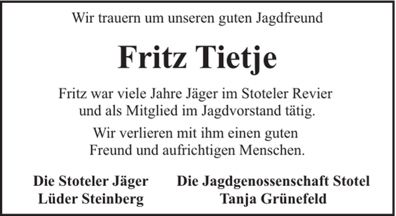 <p>Wir trauern um unseren guten Jagdfreund</p><p>Fritz Tietje<br />Fritz war viele Jahre Jäger im Stoteler Revier<br />und als Mitglied im Jagdvorstand tätig.<br />Wir verlieren mit ihm einen guten<br />Freund und aufrichtigen Menschen.<br />Die Stoteler Jäger<br />Lüder Steinberg</p><p>Die Jagdgenossenschaft Stotel<br />Tanja Grünefeld</p>