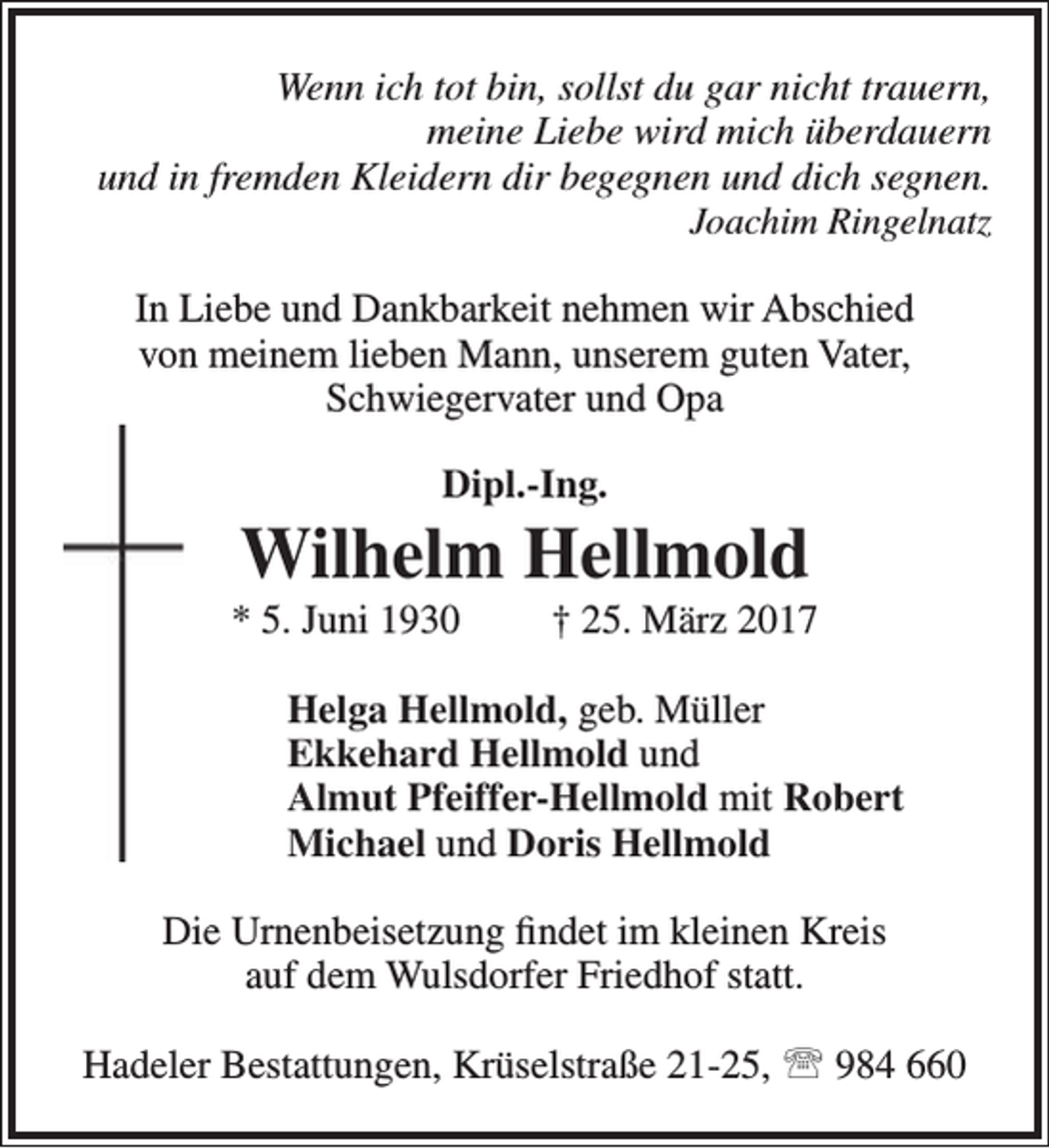 <p>Wenn ich tot bin, sollst du gar nicht trauern,<br />meine Liebe wird mich überdauern<br />und in fremden Kleidern dir begegnen und dich segnen.<br />Joachim Ringelnatz</p><p>In Liebe und Dankbarkeit nehmen wir Abschied<br />von meinem lieben Mann, unserem guten Vater,<br />Schwiegervater und Opa<br />Dipl.-Ing.</p><p>Wilhelm Hellmold</p><p>* 5. Juni 1930</p><p>† 25. März 2017</p><p>Helga Hellmold, geb. Müller<br />Ekkehard Hellmold und<br />Almut Pfeiffer-Hellmold mit Robert<br />Michael und Doris Hellmold<br />Die Urnenbeisetzung findet im kleinen Kreis<br />auf dem Wulsdorfer Friedhof statt.<br />Hadeler Bestattungen, Krüselstraße 21-25,  984 660</p>
