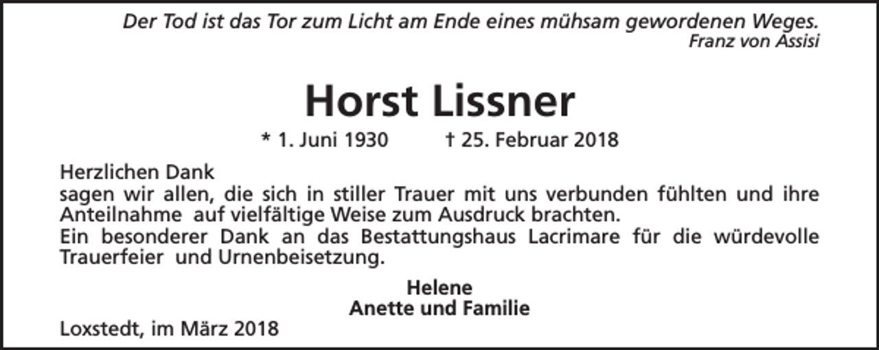 <p>Der Tod ist das Tor zum Licht am Ende eines mühsam gewordenen Weges.</p><p>Franz von Assisi</p><p>Horst Lissner</p><p>* 1. Juni 1930</p><p>† 25. Februar 2018</p><p>Herzlichen Dank<br />sagen wir allen, die sich in stiller Trauer mit uns verbunden fühlten und ihre<br />Anteilnahme auf vielfältige Weise zum Ausdruck brachten.<br />Ein besonderer Dank an das Bestattungshaus Lacrimare für die würdevolle<br />Trauerfeier und Urnenbeisetzung.<br />Loxstedt, im März 2018</p><p>Helene<br />Anette und Familie</p>