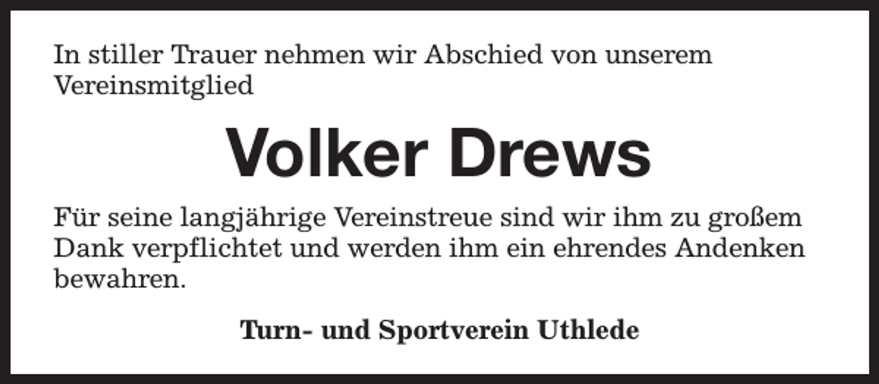 <p>In stiller Trauer nehmen wir Abschied von unserem<br />Vereinsmitglied</p><p>Volker Drews<br />Für seine langjährige Vereinstreue sind wir ihm zu großem<br />Dank verpflichtet und werden ihm ein ehrendes Andenken<br />bewahren.<br />Turn- und Sportverein Uthlede</p>