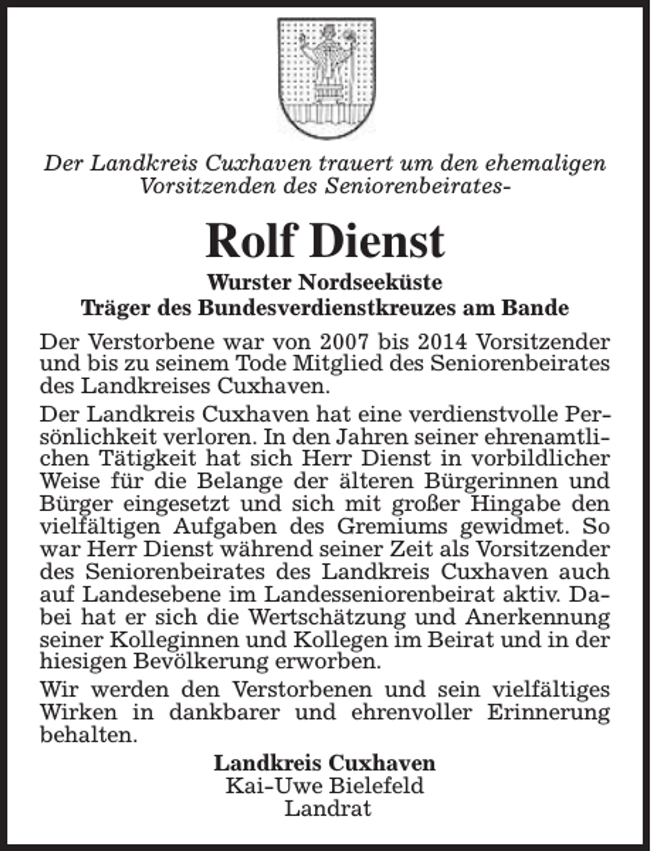 <p>Der Landkreis Cuxhaven trauert um den ehemaligen<br />Vorsitzenden des Seniorenbeirates-</p><p>Rolf Dienst</p><p>Wurster Nordseeküste<br />Träger des Bundesverdienstkreuzes am Bande<br />Der Verstorbene war von 2007 bis 2014 Vorsitzender<br />und bis zu seinem Tode Mitglied des Seniorenbeirates<br />des Landkreises Cuxhaven.<br />Der Landkreis Cuxhaven hat eine verdienstvolle Persönlichkeit verloren. In den Jahren seiner ehrenamtlichen Tätigkeit hat sich Herr Dienst in vorbildlicher<br />Weise für die Belange der älteren Bürgerinnen und<br />Bürger eingesetzt und sich mit großer Hingabe den<br />vielfältigen Aufgaben des Gremiums gewidmet. So<br />war Herr Dienst während seiner Zeit als Vorsitzender<br />des Seniorenbeirates des Landkreis Cuxhaven auch<br />auf Landesebene im Landesseniorenbeirat aktiv. Dabei hat er sich die Wertschätzung und Anerkennung<br />seiner Kolleginnen und Kollegen im Beirat und in der<br />hiesigen Bevölkerung erworben.<br />Wir werden den Verstorbenen und sein vielfältiges<br />Wirken in dankbarer und ehrenvoller Erinnerung<br />behalten.<br />Landkreis Cuxhaven<br />Kai-Uwe Bielefeld<br />Landrat</p>