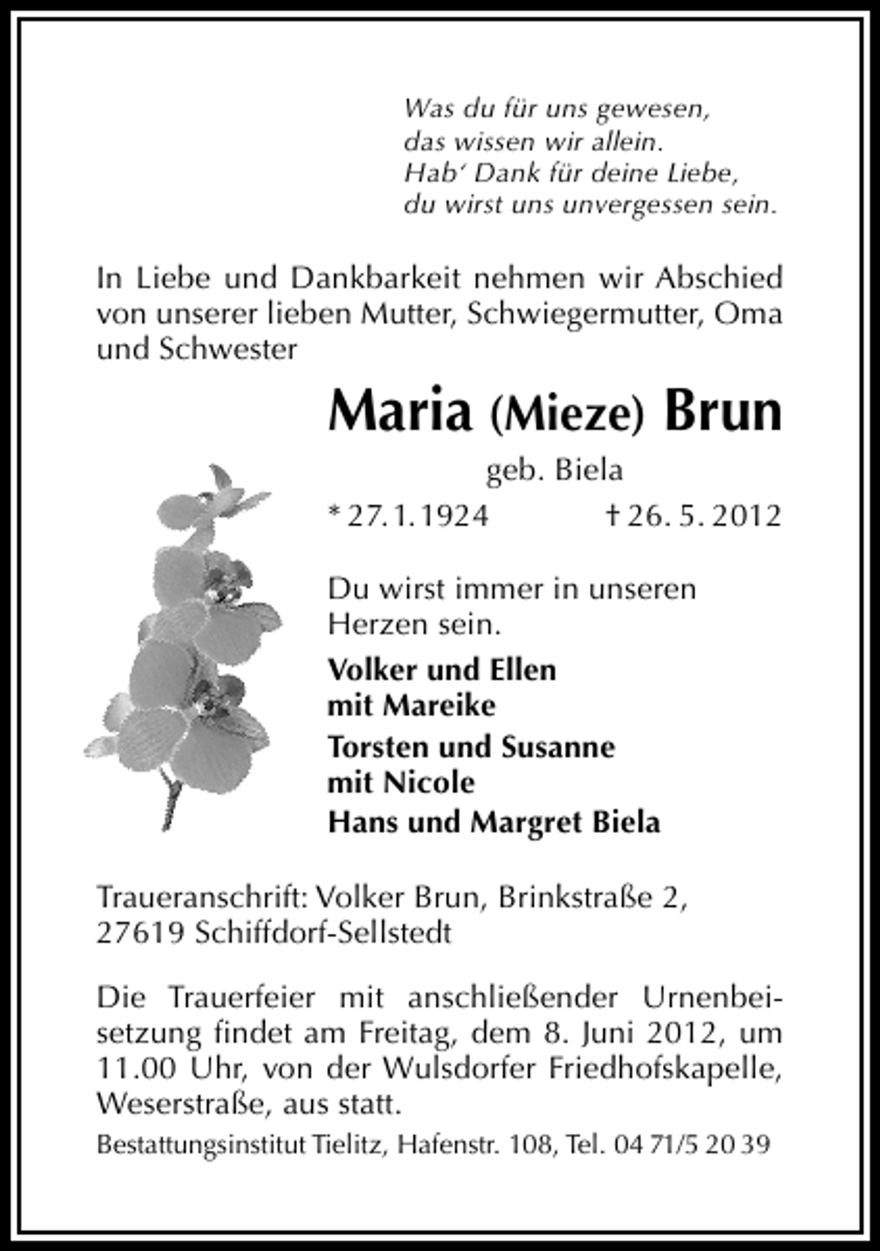 <p>Was du für uns gewesen,<br />das wissen wir allein.<br />Hab‘ Dank für deine Liebe,<br />du wirst uns unvergessen sein.</p><p>In Liebe und Dankbarkeit nehmen wir Abschied<br />von unserer lieben Mutter, Schwiegermutter, Oma<br />und Schwester</p><p>Maria (Mieze) Brun<br />geb. Biela<br />* 27. 1. 1924<br />† 26. 5. 2012</p><p>Du wirst immer in unseren<br />Herzen sein.<br />Volker und Ellen<br />mit Mareike<br />Torsten und Susanne<br />mit Nicole<br />Hans und Margret Biela<br />Traueranschrift: Volker Brun, Brinkstraße 2,<br />27619 Schiffdorf-Sellstedt<br />Die Trauerfeier mit anschließender Urnenbeisetzung ﬁndet am Freitag, dem 8. Juni 2012, um<br />11.00 Uhr, von der Wulsdorfer Friedhofskapelle,<br />Weserstraße, aus statt.<br />Bestattungsinstitut Tielitz, Hafenstr. 108, Tel. 04 71/5 20 39</p>
