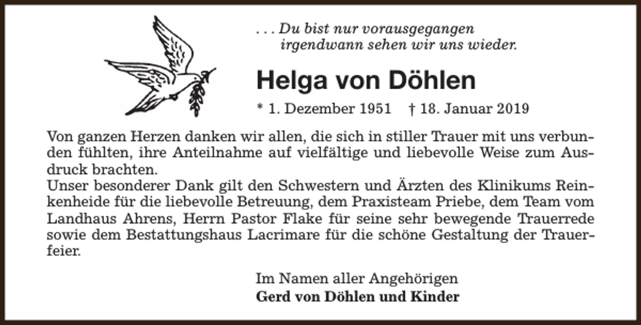 <p>. . . Du bist nur vorausgegangen<br />irgendwann sehen wir uns wieder.</p><p>Helga von Döhlen<br />* 1. Dezember 1951</p><p>† 18. Januar 2019</p><p>Von ganzen Herzen danken wir allen, die sich in stiller Trauer mit uns verbunden fühlten, ihre Anteilnahme auf vielfältige und liebevolle Weise zum Ausdruck brachten.<br />Unser besonderer Dank gilt den Schwestern und Ärzten des Klinikums Reinkenheide für die liebevolle Betreuung, dem Praxisteam Priebe, dem Team vom<br />Landhaus Ahrens, Herrn Pastor Flake für seine sehr bewegende Trauerrede<br />sowie dem Bestattungshaus Lacrimare für die schöne Gestaltung der Trauerfeier.<br />Im Namen aller Angehörigen<br />Gerd von Döhlen und Kinder</p>