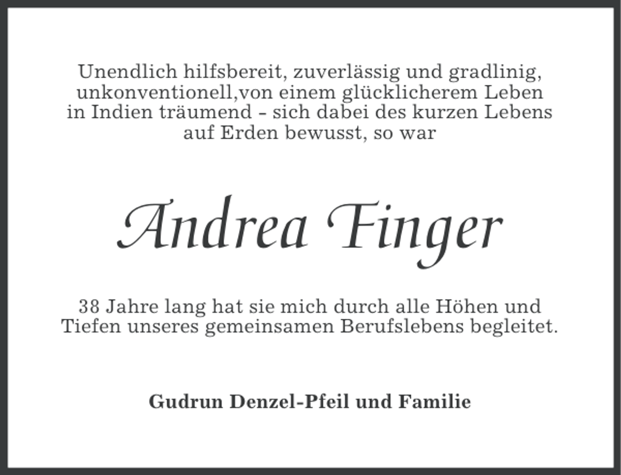 <p>Unendlich hilfsbereit, zuverlässig und gradlinig,<br />unkonventionell,von einem glücklicherem Leben<br />in Indien träumend - sich dabei des kurzen Lebens<br />auf Erden bewusst, so war</p><p>Andrea Finger<br />38 Jahre lang hat sie mich durch alle Höhen und<br />Tiefen unseres gemeinsamen Berufslebens begleitet.</p><p>Gudrun Denzel-Pfeil und Familie</p>
