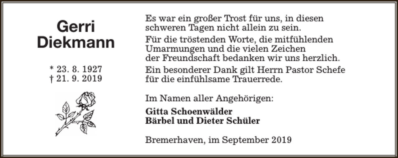<p>Gerri<br />Diekmann<br />* 23. 8. 1927<br />† 21. 9. 2019</p><p>Es war ein großer Trost für uns, in diesen<br />schweren Tagen nicht allein zu sein.<br />Für die tröstenden Worte, die mitfühlenden<br />Umarmungen und die vielen Zeichen<br />der Freundschaft bedanken wir uns herzlich.<br />Ein besonderer Dank gilt Herrn Pastor Schefe<br />für die einfühlsame Trauerrede.<br />Im Namen aller Angehörigen:<br />Gitta Schoenwälder<br />Bärbel und Dieter Schüler<br />Bremerhaven, im September 2019</p>