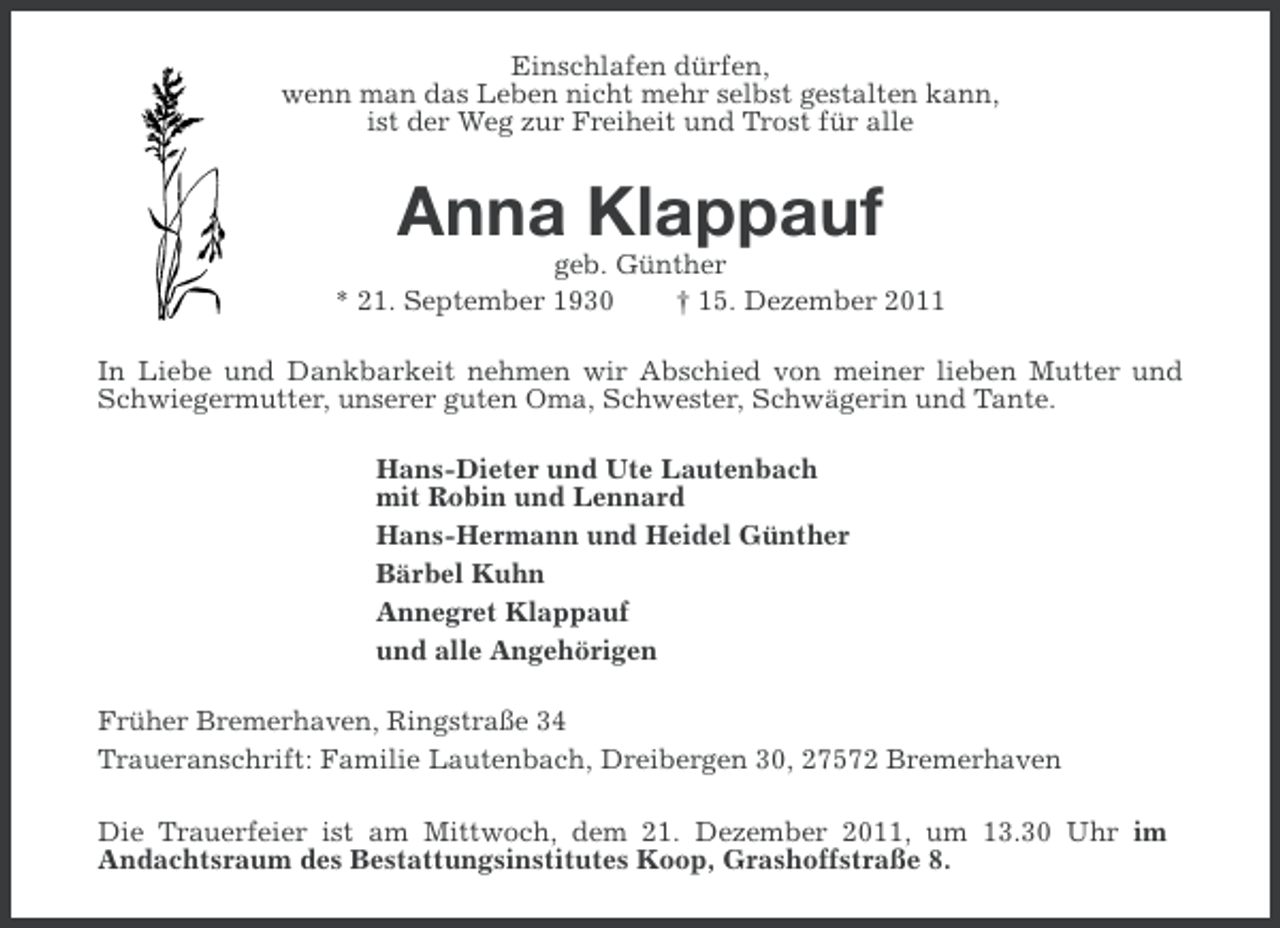 <p>Einschlafen dürfen,<br />wenn man das Leben nicht mehr selbst gestalten kann,<br />ist der Weg zur Freiheit und Trost für alle</p><p>Anna Klappauf<br />geb. Günther<br />* 21. September 1930<br />† 15. Dezember 2011<br />In Liebe und Dankbarkeit nehmen wir Abschied von meiner lieben Mutter und<br />Schwiegermutter, unserer guten Oma, Schwester, Schwägerin und Tante.<br />Hans-Dieter und Ute Lautenbach<br />mit Robin und Lennard<br />Hans-Hermann und Heidel Günther<br />Bärbel Kuhn<br />Annegret Klappauf<br />und alle Angehörigen<br />Früher Bremerhaven, Ringstraße 34<br />Traueranschrift: Familie Lautenbach, Dreibergen 30, 27572 Bremerhaven<br />Die Trauerfeier ist am Mittwoch, dem 21. Dezember 2011, um 13.30 Uhr im<br />Andachtsraum des Bestattungsinstitutes Koop, Grashoffstraße 8.</p>