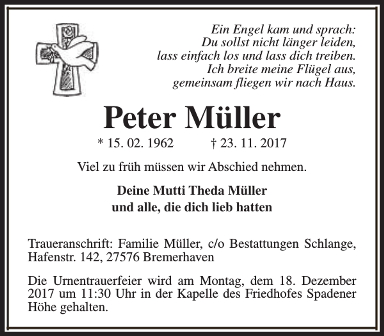 <p>Ein Engel kam und sprach:<br />Du sollst nicht länger leiden,<br />lass einfach los und lass dich treiben.<br />Ich breite meine Flügel aus,<br />gemeinsam fliegen wir nach Haus.</p><p>Peter Müller</p><p>* 15. 02. 1962</p><p>† 23. 11. 2017</p><p>Viel zu früh müssen wir Abschied nehmen.<br />Deine Mutti Theda Müller<br />und alle, die dich lieb hatten<br />Traueranschrift: Familie Müller, c/o Bestattungen Schlange,<br />Hafenstr. 142, 27576 Bremerhaven<br />Die Urnentrauerfeier wird am Montag, dem 18. Dezember<br />2017 um 11:30 Uhr in der Kapelle des Friedhofes Spadener<br />Höhe gehalten.</p>
