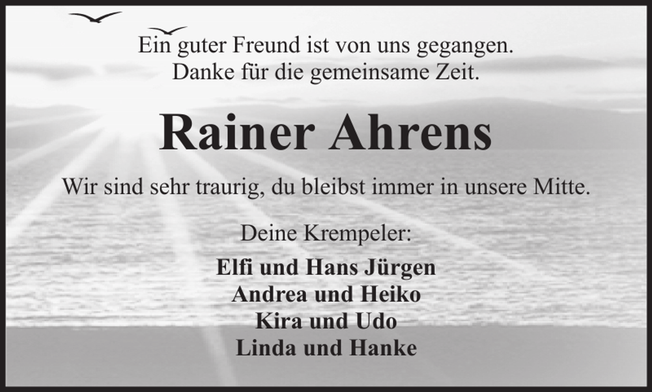 <p>Ein guter Freund ist von uns gegangen.<br />Danke für die gemeinsame Zeit.</p><p>Rainer Ahrens<br />Wir sind sehr traurig, du bleibst immer in unsere Mitte.<br />Deine Krempeler:<br />Elfi und Hans Jürgen<br />Andrea und Heiko<br />Kira und Udo<br />Linda und Hanke</p>
