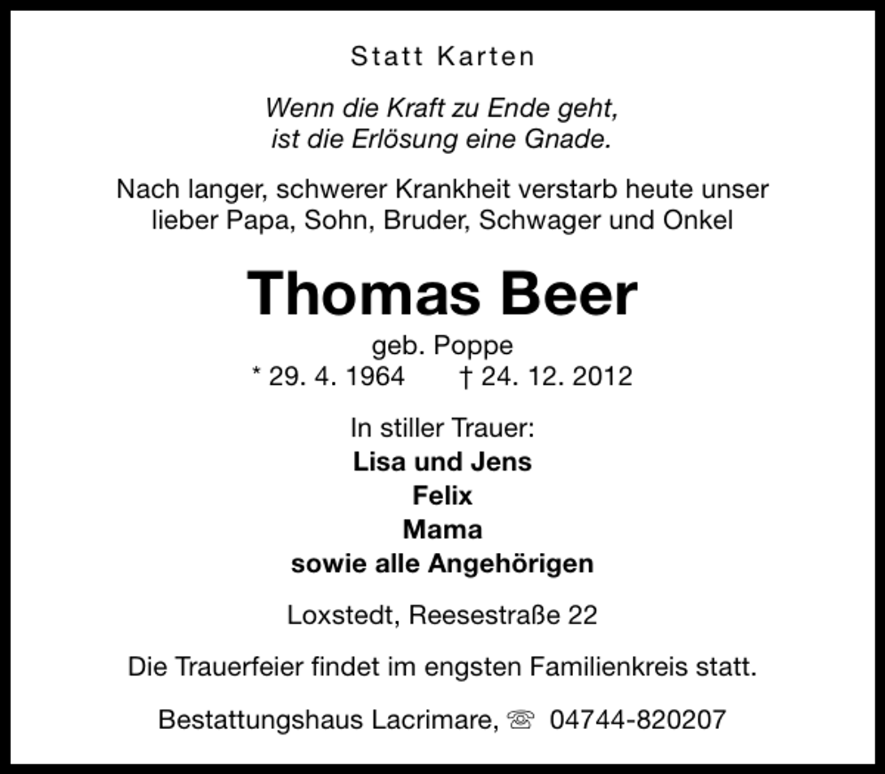 <p>Statt Karten<br />Wenn die Kraft zu Ende geht,<br />ist die Erlösung eine Gnade.<br />Nach langer, schwerer Krankheit verstarb heute unser<br />lieber Papa, Sohn, Bruder, Schwager und Onkel</p><p>Thomas Beer<br />geb. Poppe<br />* 29. 4. 1964<br />† 24. 12. 2012<br />In stiller Trauer:<br />Lisa und Jens<br />Felix<br />Mama<br />sowie alle Angehörigen<br />Loxstedt, Reesestraße 22<br />Die Trauerfeier findet im engsten Familienkreis statt.<br />Bestattungshaus Lacrimare, s 04744-820207</p>