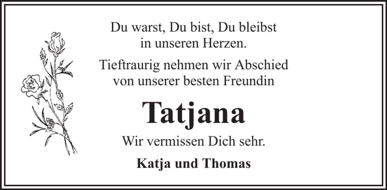 <p>Du warst, Du bist, Du bleibst<br />in unseren Herzen.<br />Tieftraurig nehmen wir Abschied<br />von unserer besten Freundin</p><p>Tatjana<br />Wir vermissen Dich sehr.<br />Katja und Thomas</p>