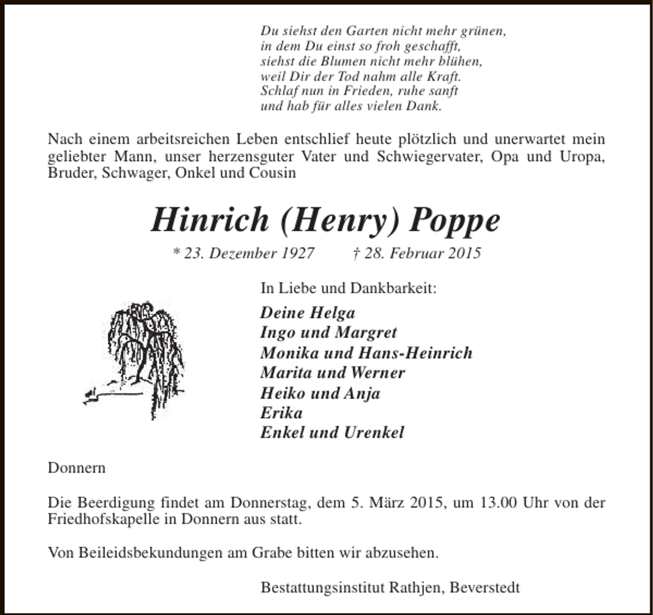 <p>Du siehst den Garten nicht mehr grünen,<br />in dem Du einst so froh geschafft,<br />siehst die Blumen nicht mehr blühen,<br />weil Dir der Tod nahm alle Kraft.<br />Schlaf nun in Frieden, ruhe sanft<br />und hab für alles vielen Dank.</p><p>Nach einem arbeitsreichen Leben entschlief heute plötzlich und unerwartet mein<br />geliebter Mann, unser herzensguter Vater und Schwiegervater, Opa und Uropa,<br />Bruder, Schwager, Onkel und Cousin</p><p>Hinrich (Henry) Poppe<br />* 23. Dezember 1927</p><p>† 28. Februar 2015</p><p>In Liebe und Dankbarkeit:</p><p>Deine Helga<br />Ingo und Margret<br />Monika und Hans-Heinrich<br />Marita und Werner<br />Heiko und Anja<br />Erika<br />Enkel und Urenkel<br />Donnern<br />Die Beerdigung findet am Donnerstag, dem 5. März 2015, um 13.00 Uhr von der<br />Friedhofskapelle in Donnern aus statt.<br />Von Beileidsbekundungen am Grabe bitten wir abzusehen.<br />Bestattungsinstitut Rathjen, Beverstedt</p>