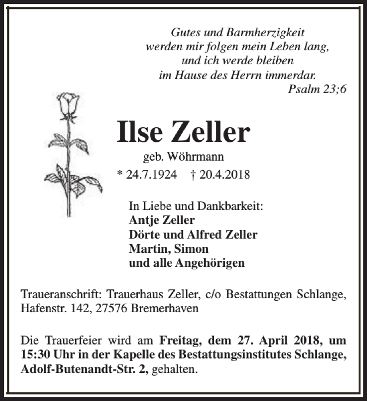 <p>Gutes und Barmherzigkeit<br />werden mir folgen mein Leben lang,<br />und ich werde bleiben<br />im Hause des Herrn immerdar.<br />Psalm 23;6</p><p>Ilse Zeller<br />geb. Wöhrmann<br />* 24.7.1924 † 20.4.2018</p><p>In Liebe und Dankbarkeit:<br />Antje Zeller<br />Dörte und Alfred Zeller<br />Martin, Simon<br />und alle Angehörigen<br />Traueranschrift: Trauerhaus Zeller, c/o Bestattungen Schlange,<br />Hafenstr. 142, 27576 Bremerhaven<br />Die Trauerfeier wird am Freitag, dem 27. April 2018, um<br />15:30 Uhr in der Kapelle des Bestattungsinstitutes Schlange,<br />Adolf-Butenandt-Str. 2, gehalten.</p>