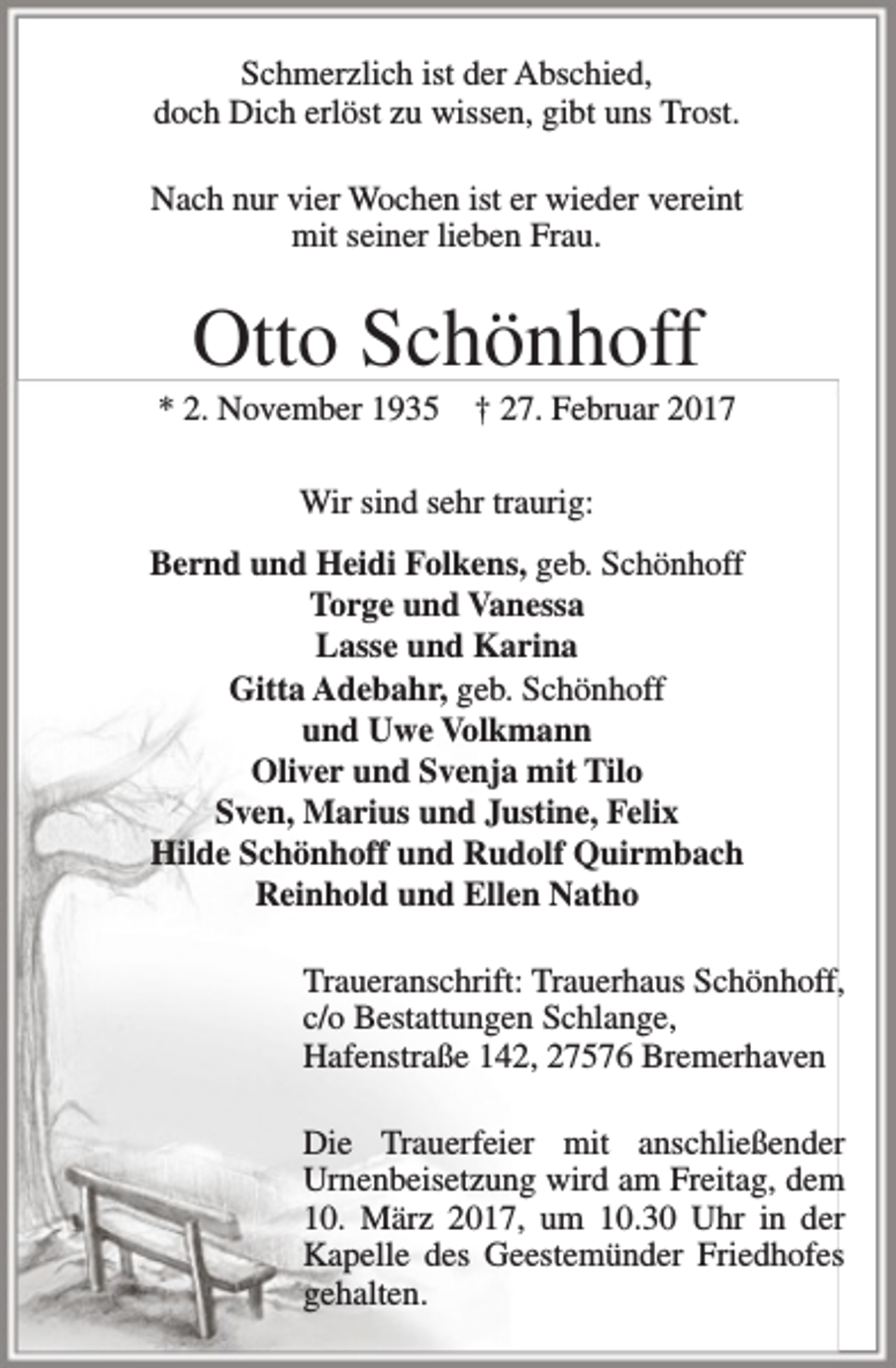 <p>Schmerzlich ist der Abschied,<br />doch Dich erlöst zu wissen, gibt uns Trost.<br />Nach nur vier Wochen ist er wieder vereint<br />mit seiner lieben Frau.</p><p>Otto Schönhoff</p><p>* 2. November 1935</p><p>† 27. Februar 2017</p><p>Wir sind sehr traurig:<br />Bernd und Heidi Folkens, geb. Schönhoff<br />Torge und Vanessa<br />Lasse und Karina<br />Gitta Adebahr, geb. Schönhoff<br />und Uwe Volkmann<br />Oliver und Svenja mit Tilo<br />Sven, Marius und Justine, Felix<br />Hilde Schönhoff und Rudolf Quirmbach<br />Reinhold und Ellen Natho<br />Traueranschrift: Trauerhaus Schönhoff,<br />c/o Bestattungen Schlange,<br />Hafenstraße 142, 27576 Bremerhaven<br />Die Trauerfeier mit anschließender<br />Urnenbeisetzung wird am Freitag, dem<br />10. März 2017, um 10.30 Uhr in der<br />Kapelle des Geestemünder Friedhofes<br />gehalten.</p>