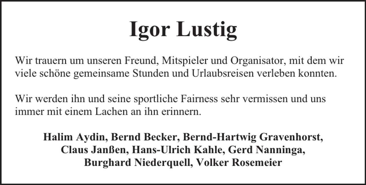 <p>Igor Lustig<br />Wir trauern um unseren Freund, Mitspieler und Organisator, mit dem wir<br />viele schöne gemeinsame Stunden und Urlaubsreisen verleben konnten.<br />Wir werden ihn und seine sportliche Fairness sehr vermissen und uns<br />immer mit einem Lachen an ihn erinnern.<br />Halim Aydin, Bernd Becker, Bernd-Hartwig Gravenhorst,<br />Claus Janßen, Hans-Ulrich Kahle, Gerd Nanninga,<br />Burghard Niederquell, Volker Rosemeier</p>