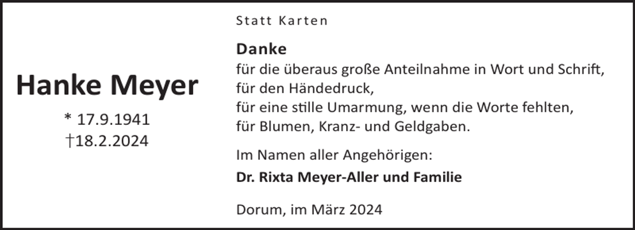 <p>Statt Karten</p><p>Danke</p><p>Hanke Meyer<br />* 17.9.1941<br />†18.2.2024</p><p>für die überaus große Anteilnahme in Wort und SchriL,<br />für den Händedruck,<br />für eine slle Umarmung, wenn die Worte fehlten,<br />für Blumen, Kranz- und Geldgaben.<br />Im Namen aller Angehörigen:<br />Dr. Rixta Meyer-Aller und Familie<br />Dorum, im März 2024</p>