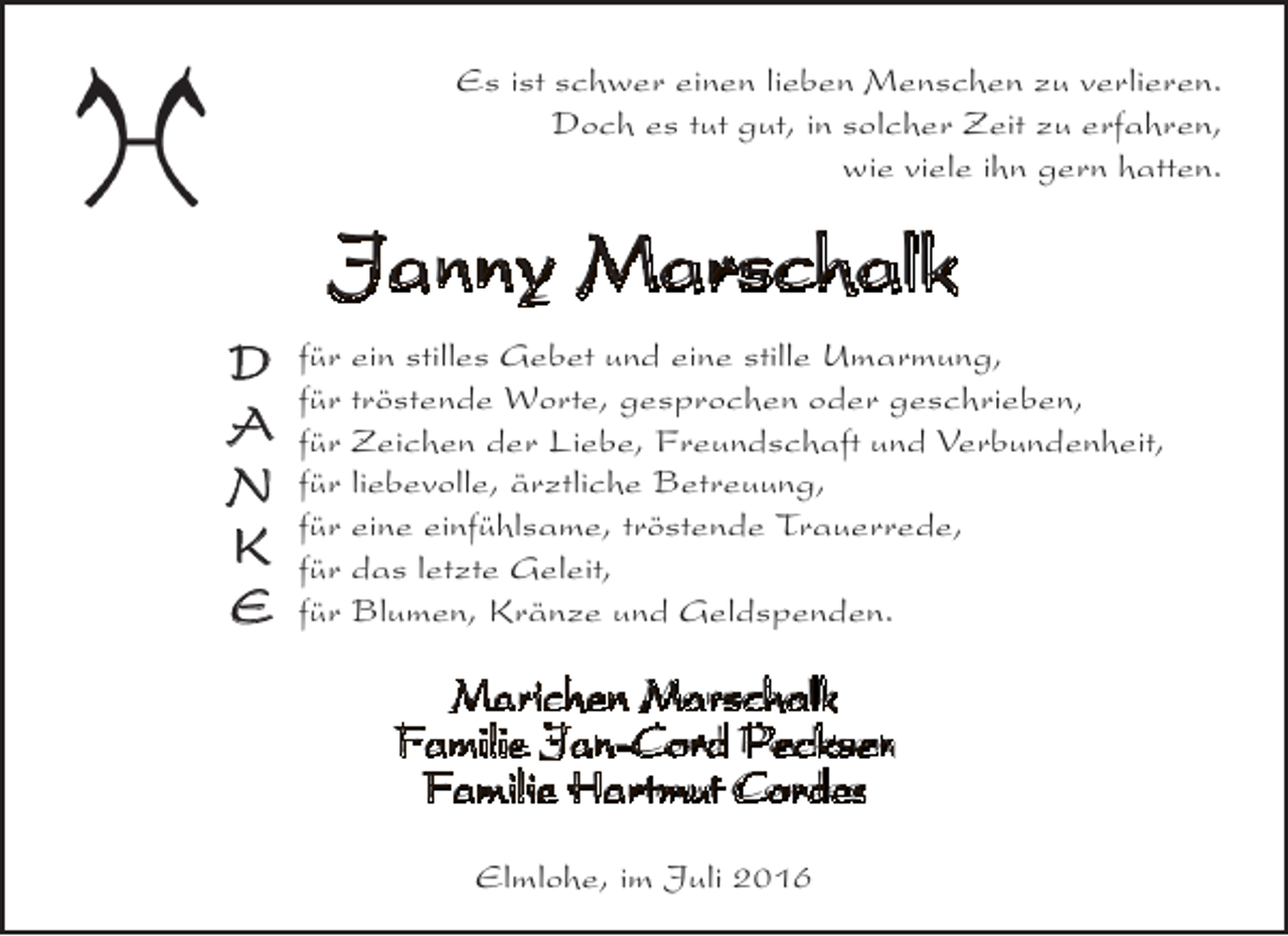<p>Es ist schwer einen lieben Menschen zu verlieren.<br />Doch es tut gut, in solcher Zeit zu erfahren,<br />wie viele ihn gern hatten.</p><p>Janny Marschalk<br />D<br />A<br />N<br />K<br />E</p><p>für ein stilles Gebet und eine stille Umarmung,<br />für tröstende Worte, gesprochen oder geschrieben,<br />für Zeichen der Liebe, Freundschaft und Verbundenheit,<br />für liebevolle, ärztliche Betreuung,<br />für eine einfühlsame, tröstende Trauerrede,<br />für das letzte Geleit,<br />für Blumen, Kränze und Geldspenden.</p><p>Marichen Marschalk<br />Familie Jan-Cord Pecksen<br />Familie Hartmut Cordes<br />Elmlohe, im Juli 2016</p>