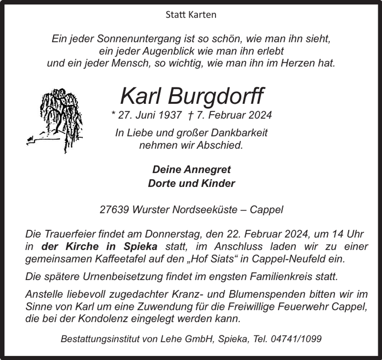<p>Statt Karten<br />Ein jeder Sonnenuntergang ist so schön, wie man ihn sieht,<br />ein jeder Augenblick wie man ihn erlebt<br />und ein jeder Mensch, so wichtig, wie man ihn im Herzen hat.</p><p>Karl Burgdorff</p><p>* 27. Juni 1937 ý 7. Februar 2024<br />In Liebe und großer Dankbarkeit<br />nehmen wir Abschied.<br />Deine Annegret<br />Dorte und Kinder<br />27639 Wurster Nordseeküste – Cappel<br />Die Trauerfeier findet am Donnerstag, den 22. Februar 2024, um 14 Uhr<br />in der Kirche in Spieka statt, im Anschluss laden wir zu einer<br />gemeinsamen Kaffeetafel auf den „Hof Siats“ in Cappel-Neufeld ein.<br />Die spätere Urnenbeisetzung findet im engsten Familienkreis statt.<br />Anstelle liebevoll zugedachter Kranz- und Blumenspenden bitten wir im<br />Sinne von Karl um eine Zuwendung für die Freiwillige Feuerwehr Cappel,<br />die bei der Kondolenz eingelegt werden kann.<br />Bestattungsinstitut von Lehe GmbH, Spieka, Tel. 04741/1099</p>