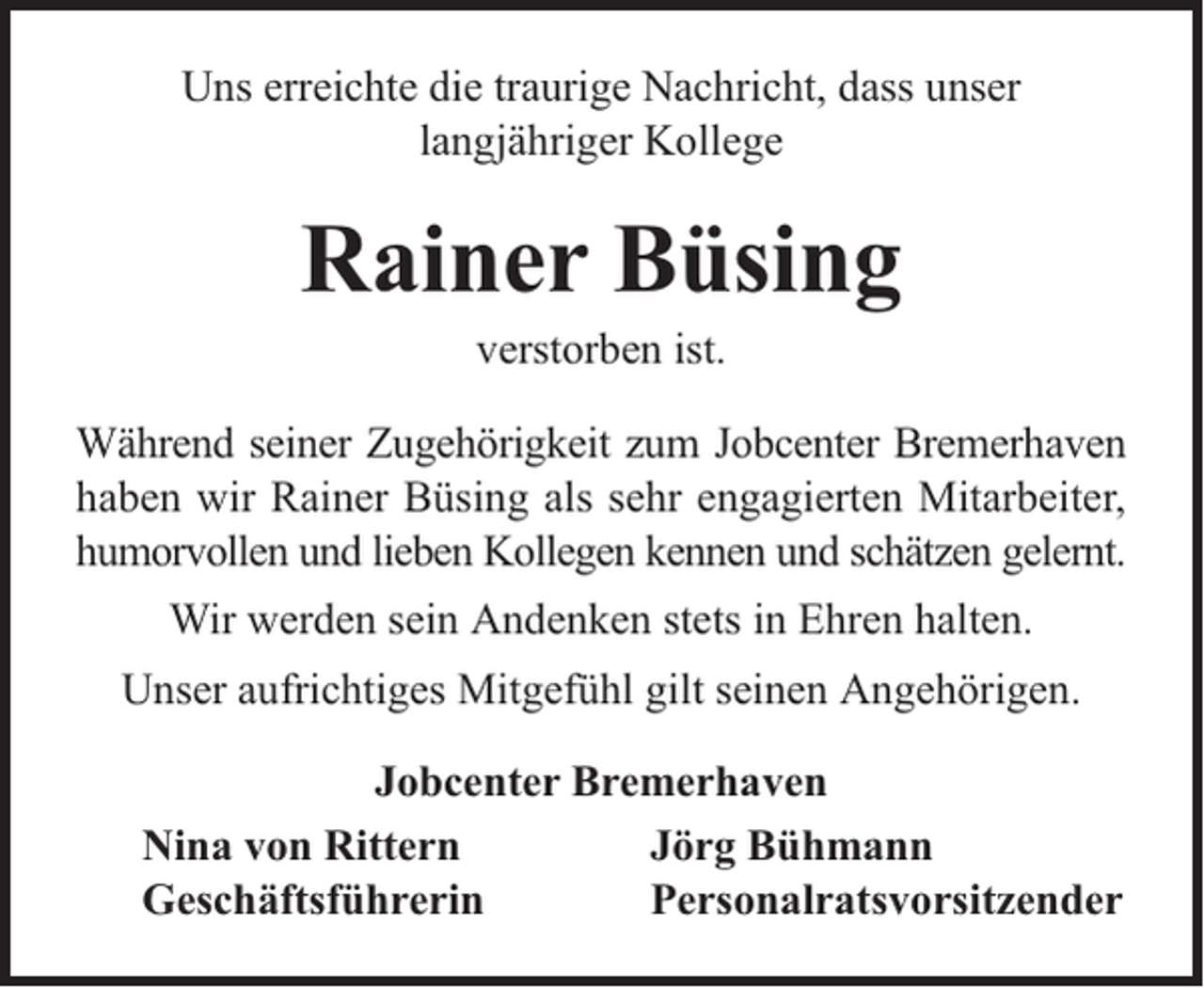 <p>Uns erreichte die traurige Nachricht, dass unser<br />langjähriger Kollege</p><p>Rainer Büsing<br />verstorben ist.</p><p>Während seiner Zugehörigkeit zum Jobcenter Bremerhaven<br />haben wir Rainer Büsing als sehr engagierten Mitarbeiter,<br />humorvollen und lieben Kollegen kennen und schätzen gelernt.<br />Wir werden sein Andenken stets in Ehren halten.<br />Unser aufrichtiges Mitgefühl gilt seinen Angehörigen.<br />Jobcenter Bremerhaven<br />Nina von Rittern<br />Jörg Bühmann<br />Geschäftsführerin<br />Personalratsvorsitzender</p>