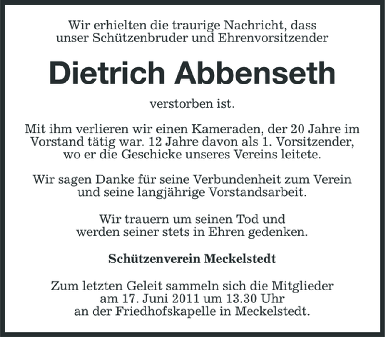 <p>Wir erhielten die traurige Nachricht, dass unser Schützenbruder und Ehrenvorsitzender</p><p>Dietrich Abbenseth<br />verstorben ist. Mit ihm verlieren wir einen Kameraden, der 20 Jahre im Vorstand tätig war. 12 Jahre davon als 1. Vorsitzender, wo er die Geschicke unseres Vereins leitete. Wir sagen Danke für seine Verbundenheit zum Verein und seine langjährige Vorstandsarbeit. Wir trauern um seinen Tod und werden seiner stets in Ehren gedenken. Schützenverein Meckelstedt Zum letzten Geleit sammeln sich die Mitglieder am 17. Juni 2011 um 13.30 Uhr an der Friedhofskapelle in Meckelstedt.</p>
