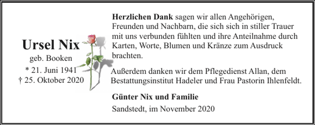 <p>Ursel Nix</p><p>geb. Booken<br />* 21. Juni 1941<br />† 25. Oktober 2020</p><p>Herzlichen Dank sagen wir allen Angehörigen,<br />Freunden und Nachbarn, die sich sich in stiller Trauer<br />mit uns verbunden fühlten und ihre Anteilnahme durch<br />Karten, Worte, Blumen und Kränze zum Ausdruck<br />brachten.<br />Außerdem danken wir dem Pflegedienst Allan, dem<br />Bestattungsinstitut Hadeler und Frau Pastorin Ihlenfeldt.<br />Günter Nix und Familie<br />Sandstedt, im November 2020</p>