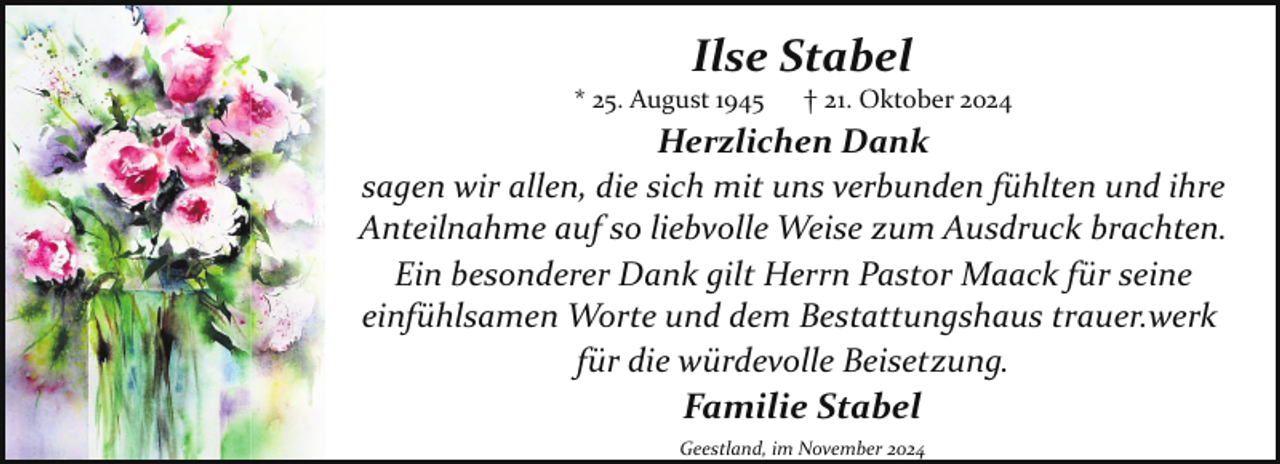 <p>Ilse Stabel</p><p>* 25. August 1945</p><p>† 21. Oktober 2024</p><p>Herzlichen Dank<br />sagen wir allen, die sich mit uns verbunden fühlten und ihre<br />Anteilnahme auf so liebvolle Weise zum Ausdruck brachten.<br />Ein besonderer Dank gilt Herrn Pastor Maack für seine<br />einfühlsamen Worte und dem Bestattungshaus trauer.werk<br />für die würdevolle Beisetzung.<br />Familie Stabel<br />Geestland, im November 2024</p>
