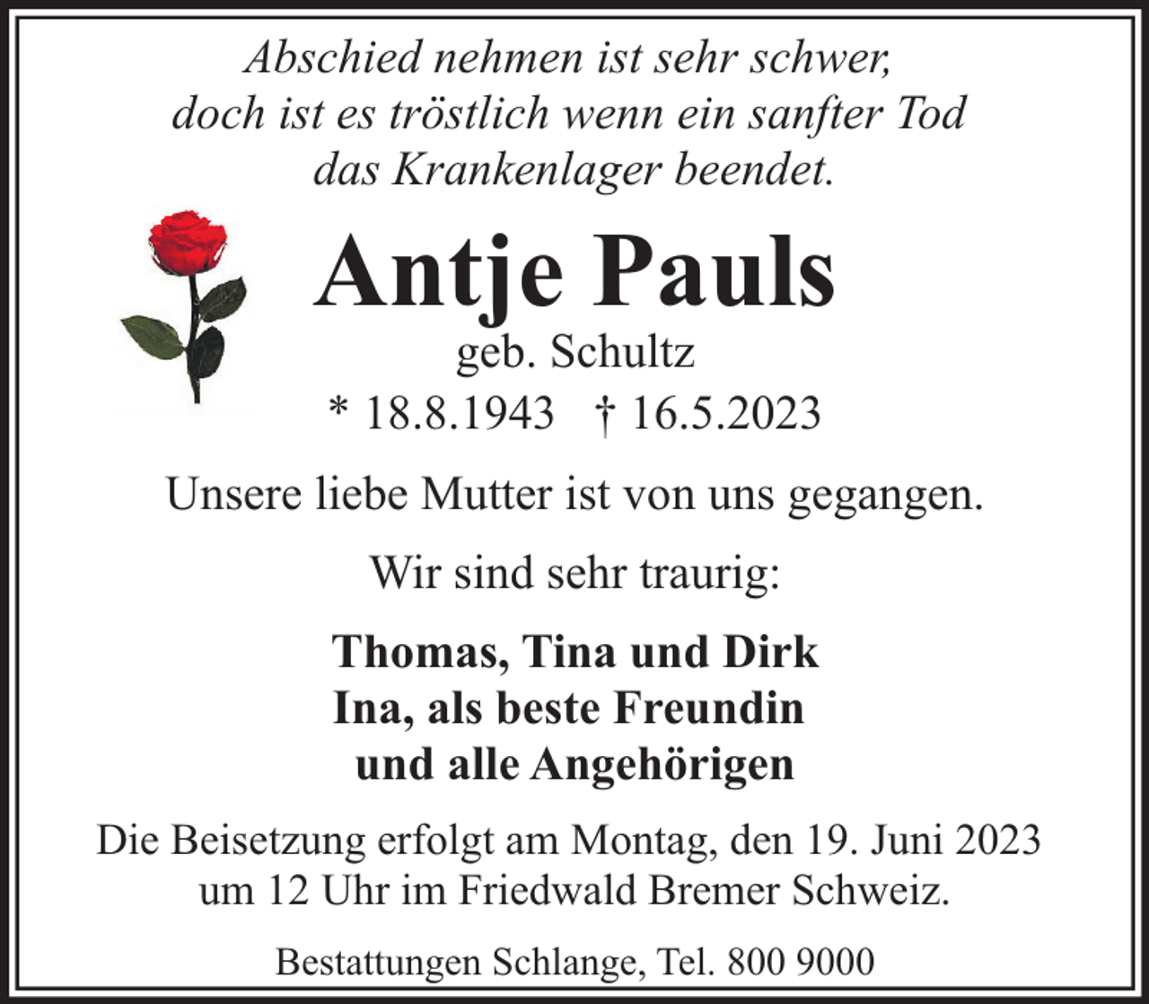 <p>Abschied nehmen ist sehr schwer,<br />doch ist es tröstlich wenn ein sanfter Tod<br />das Krankenlager beendet.</p><p>Antje Pauls<br />geb. Schultz<br />* 18.8.1943 † 16.5.2023</p><p>Unsere liebe Mutter ist von uns gegangen.<br />Wir sind sehr traurig:<br />Thomas, Tina und Dirk<br />Ina, als beste Freundin<br />und alle Angehörigen<br />Die Beisetzung erfolgt am Montag, den 19. Juni 2023<br />um 12 Uhr im Friedwald Bremer Schweiz.<br />Bestattungen Schlange, Tel. 800 9000</p>