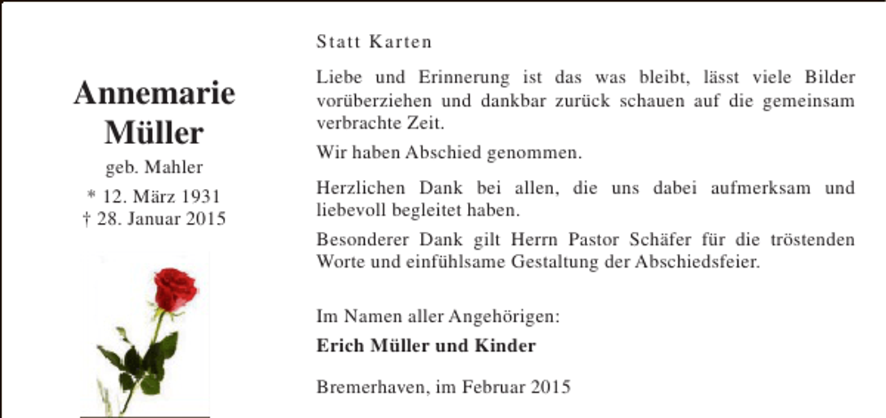 <p>Statt Karten</p><p>Annemarie<br />Müller<br />geb. Mahler<br />* 12. März 1931<br />† 28. Januar 2015</p><p>Liebe und Erinnerung ist das was bleibt, lässt viele Bilder<br />vorüberziehen und dankbar zurück schauen auf die gemeinsam<br />verbrachte Zeit.<br />Wir haben Abschied genommen.<br />Herzlichen Dank bei allen, die uns dabei aufmerksam und<br />liebevoll begleitet haben.<br />Besonderer Dank gilt Herrn Pastor Schäfer für die tröstenden<br />Worte und einfühlsame Gestaltung der Abschiedsfeier.<br />Im Namen aller Angehörigen:<br />Erich Müller und Kinder<br />Bremerhaven, im Februar 2015</p>