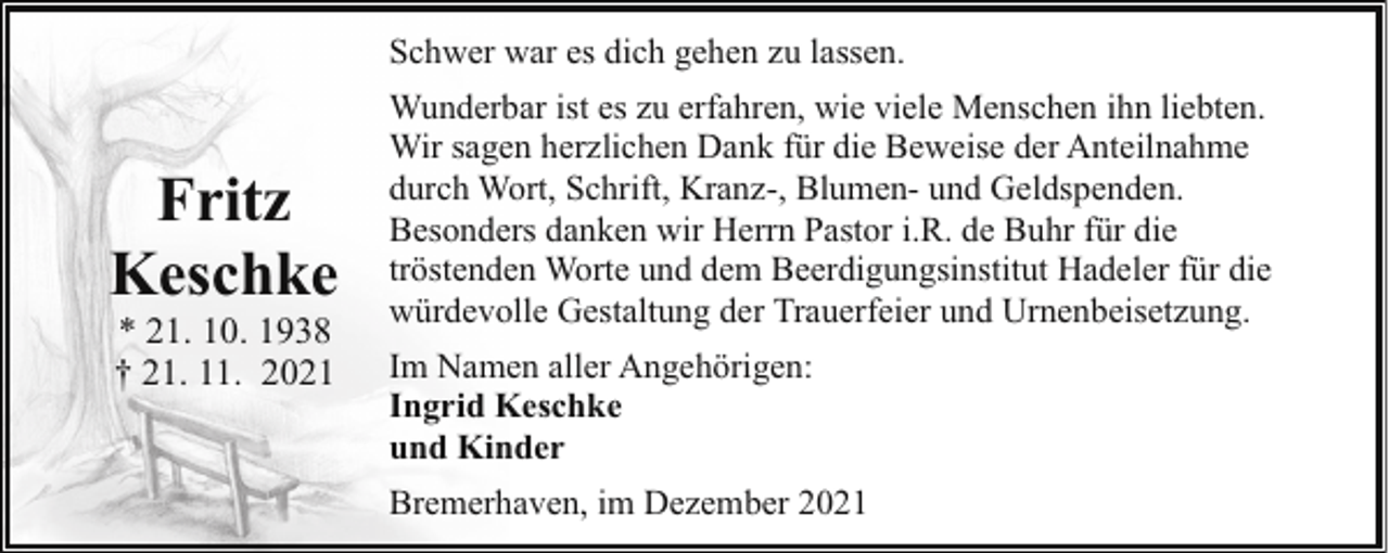<p>Schwer war es dich gehen zu lassen.</p><p>Fritz<br />Keschke<br />* 21. 10. 1938<br />† 21. 11. 2021</p><p>Wunderbar ist es zu erfahren, wie viele Menschen ihn liebten.<br />Wir sagen herzlichen Dank für die Beweise der Anteilnahme<br />durch Wort, Schrift, Kranz-, Blumen- und Geldspenden.<br />Besonders danken wir Herrn Pastor i.R. de Buhr für die<br />tröstenden Worte und dem Beerdigungsinstitut Hadeler für die<br />würdevolle Gestaltung der Trauerfeier und Urnenbeisetzung.<br />Im Namen aller Angehörigen:<br />Ingrid Keschke<br />und Kinder<br />Bremerhaven, im Dezember 2021</p>