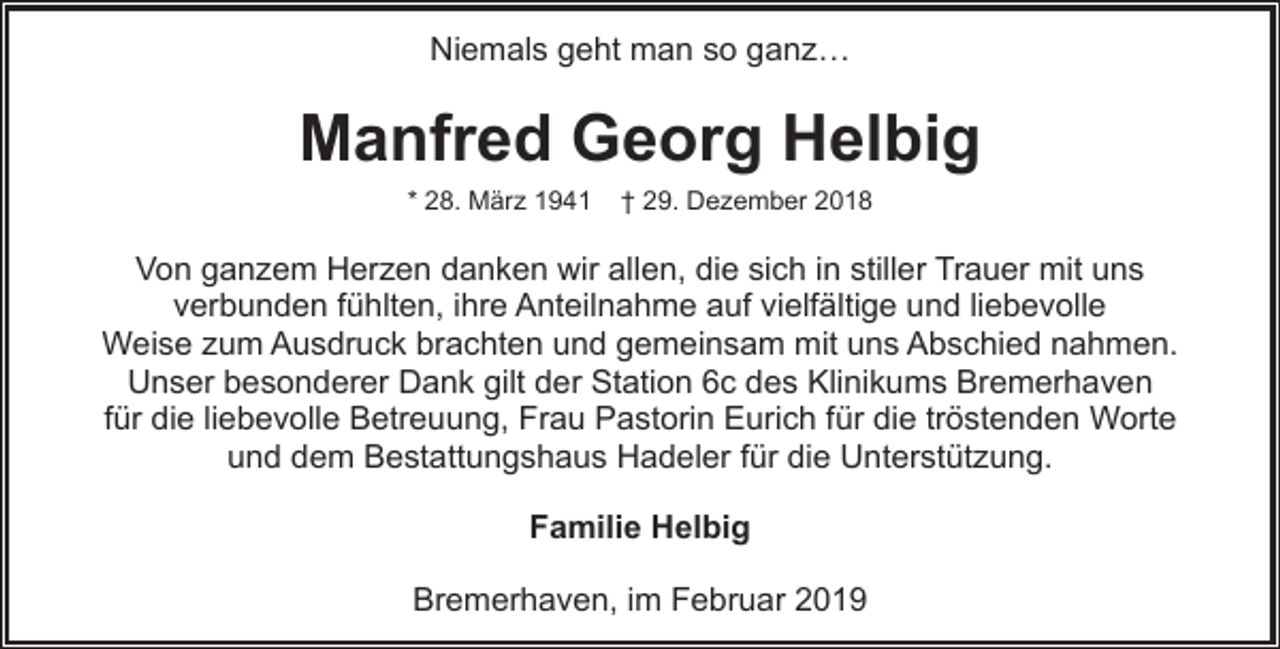 <p>Niemals geht man so ganz…</p><p>Manfred Georg Helbig<br />* 28. März 1941</p><p>† 29. Dezember 2018</p><p>Von ganzem Herzen danken wir allen, die sich in stiller Trauer mit uns<br />verbunden fühlten, ihre Anteilnahme auf vielfältige und liebevolle<br />Weise zum Ausdruck brachten und gemeinsam mit uns Abschied nahmen.<br />Unser besonderer Dank gilt der Station 6c des Klinikums Bremerhaven<br />für die liebevolle Betreuung, Frau Pastorin Eurich für die tröstenden Worte<br />und dem Bestattungshaus Hadeler für die Unterstützung.<br />Familie Helbig<br />Bremerhaven, im Februar 2019</p>