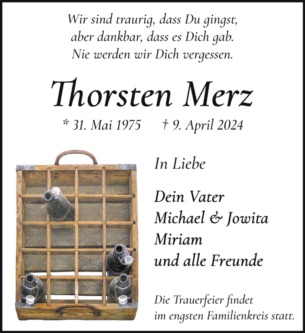 <p>Wir sind traurig, dass Du gings�,<br />aber dankbar, dass es Dich gab.<br />Nie werden wir Dich vergessen.</p><p>* 31. Mai 1975</p><p>† 9. April 2024</p><p>In Liebe</p><p>Die Trauerfeier ﬁndet<br />im engsten Familienkreis s�at�.</p>