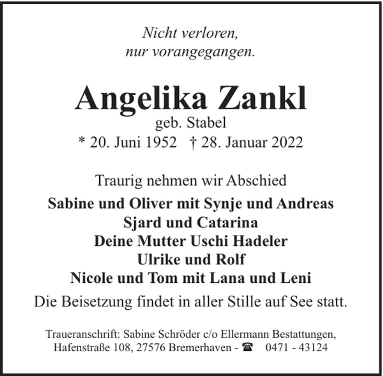 <p>Nicht verloren,<br />nur vorangegangen.</p><p>Angelika Zankl<br />geb. Stabel<br />* 20. Juni 1952 † 28. Januar 2022</p><p>Traurig nehmen wir Abschied<br />Sabine und Oliver mit Synje und Andreas<br />Sjard und Catarina<br />Deine Mutter Uschi Hadeler<br />Ulrike und Rolf<br />Nicole und Tom mit Lana und Leni<br />Die Beisetzung findet in aller Stille auf See statt.<br />Traueranschrift: Sabine Schröder c/o Ellermann Bestattungen,<br />Hafenstraße 108, 27576 Bremerhaven - ( 0471 - 43124</p>