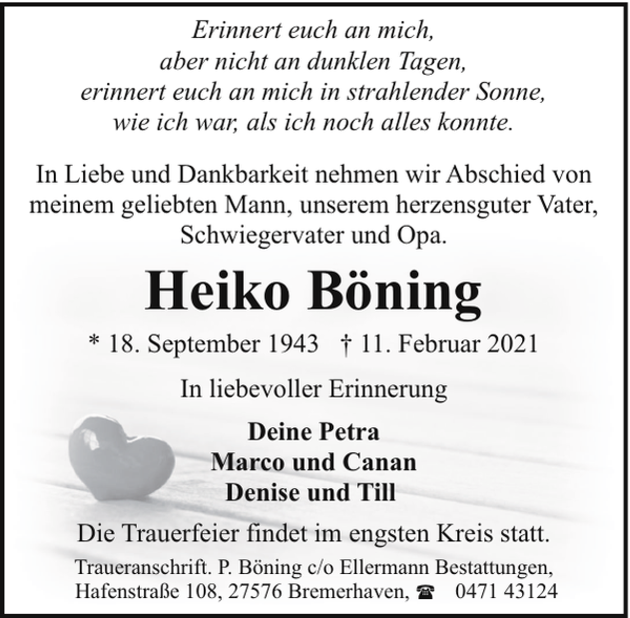 <p>Erinnert euch an mich,<br />aber nicht an dunklen Tagen,<br />erinnert euch an mich in strahlender Sonne,<br />wie ich war, als ich noch alles konnte.<br />In Liebe und Dankbarkeit nehmen wir Abschied von<br />meinem geliebten Mann, unserem herzensguter Vater,<br />Schwiegervater und Opa.</p><p>Heiko Böning</p><p>* 18. September 1943 † 11. Februar 2021<br />In liebevoller Erinnerung<br />Deine Petra<br />Marco und Canan<br />Denise und Till<br />Die Trauerfeier findet im engsten Kreis statt.<br />Traueranschrift. P. Böning c/o Ellermann Bestattungen,<br />Hafenstraße 108, 27576 Bremerhaven, ( 0471 43124</p>