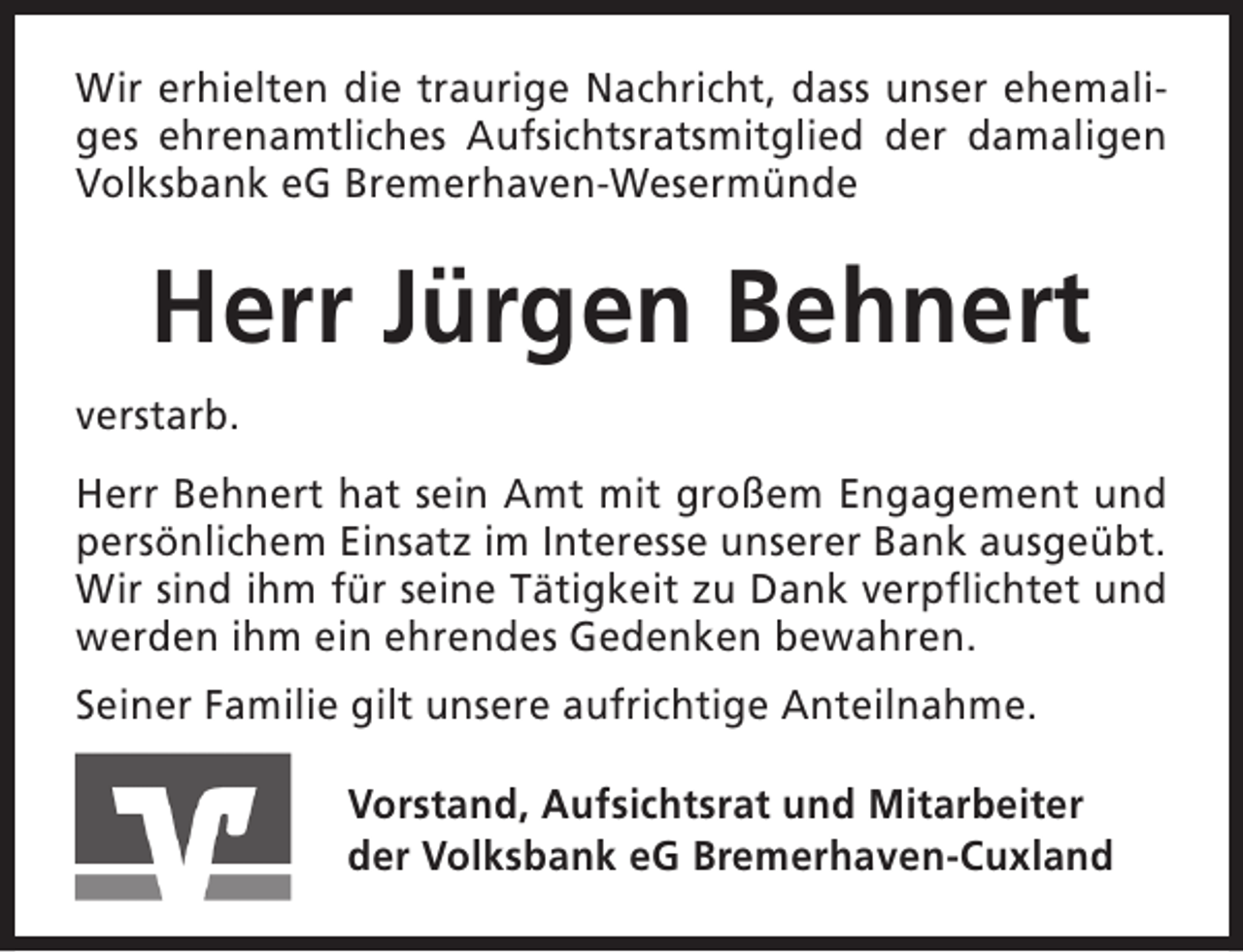 <p>Wir erhielten die traurige Nachricht, dass unser ehemaliges ehrenamtliches Aufsichtsratsmitglied der damaligen<br />Volksbank eG Bremerhaven-Wesermünde</p><p>Herr Jürgen Behnert<br />verstarb.<br />Herr Behnert hat sein Amt mit großem Engagement und<br />persönlichem Einsatz im Interesse unserer Bank ausgeübt.<br />Wir sind ihm für seine Tätigkeit zu Dank verpflichtet und<br />werden ihm ein ehrendes Gedenken bewahren.<br />Seiner Familie gilt unsere aufrichtige Anteilnahme.<br />Vorstand, Aufsichtsrat und Mitarbeiter<br />der Volksbank eG Bremerhaven-Cuxland</p>