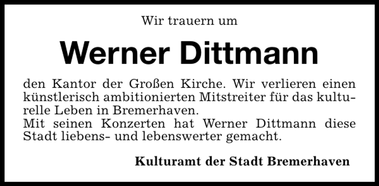 <p>Wir trauern um</p><p>Werner Dittmann<br />den Kantor der Großen Kirche. Wir verlieren einen<br />künstlerisch ambitionierten Mitstreiter für das kulturelle Leben in Bremerhaven.<br />Mit seinen Konzerten hat Werner Dittmann diese<br />Stadt liebens- und lebenswerter gemacht.<br />Kulturamt der Stadt Bremerhaven</p>