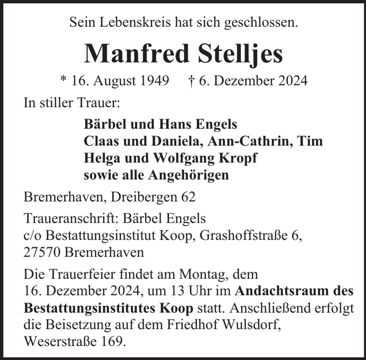 <p>Sein Lebenskreis hat sich geschlossen.</p><p>Manfred Stelljes</p><p>* 16. August 1949 † 6. Dezember 2024<br />In stiller Trauer:<br />Bärbel und Hans Engels<br />Claas und Daniela, Ann-Cathrin, Tim<br />Helga und Wolfgang Kropf<br />sowie alle Angehörigen<br />Bremerhaven, Dreibergen 62<br />Traueranschrift: Bärbel Engels<br />c/o Bestattungsinstitut Koop, Grashoffstraße 6,<br />27570 Bremerhaven<br />Die Trauerfeier findet am Montag, dem<br />16. Dezember 2024, um 13 Uhr im Andachtsraum des<br />Bestattungsinstitutes Koop statt. Anschließend erfolgt<br />die Beisetzung auf dem Friedhof Wulsdorf,<br />Weserstraße 169.</p>