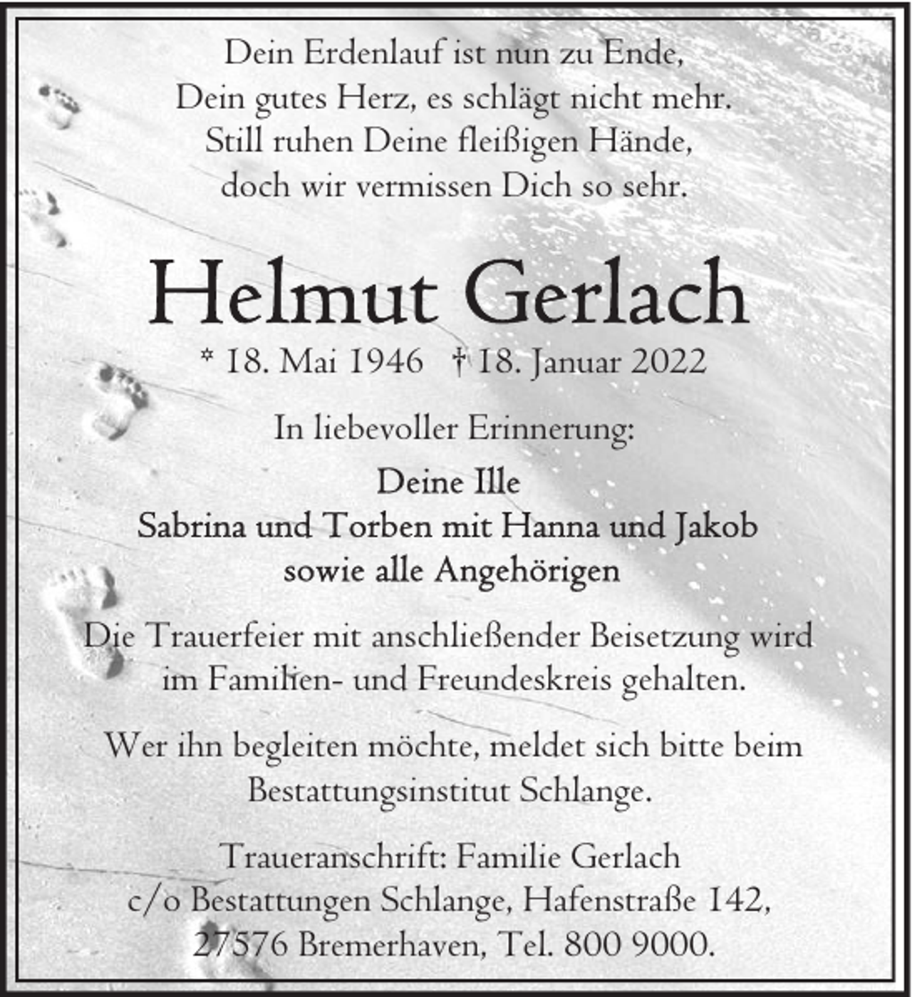 <p>Dein Erdenlauf ist nun zu Ende,<br />Dein gutes Herz, es schlägt nicht mehr.<br />Still ruhen Deine fleißigen Hände,<br />doch wir vermissen Dich so sehr.</p><p>* 18. Mai 1946 † 18. Januar 2022<br />In liebevoller Erinnerung:</p><p>Die Trauerfeier mit anschließender Beisetzung wird<br />im Familien- und Freundeskreis gehalten.<br />Wer ihn begleiten möchte, meldet sich bitte beim<br />Bestattungsinstitut Schlange.<br />Traueranschrift: Familie Gerlach<br />c/o Bestattungen Schlange, Hafenstraße 142,<br />27576 Bremerhaven, Tel. 800 9000.</p>
