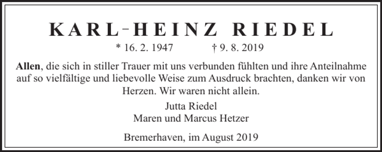 <p>KAR L H E I N Z R I E D E L<br />* 16. 2. 1947</p><p>† 9. 8. 2019</p><p>Allen, die sich in stiller Trauer mit uns verbunden fühlten und ihre Anteilnahme<br />auf so vielfältige und liebevolle Weise zum Ausdruck brachten, danken wir von<br />Herzen. Wir waren nicht allein.<br />Jutta Riedel<br />Maren und Marcus Hetzer<br />Bremerhaven, im August 2019</p>