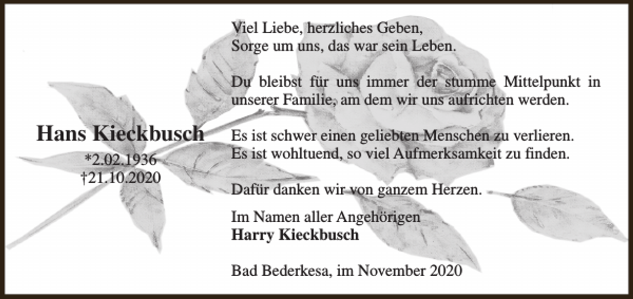 <p>Viel Liebe, herzliches Geben,<br />Sorge um uns, das war sein Leben.<br />Du bleibst für uns immer der stumme Mittelpunkt in<br />unserer Familie, am dem wir uns aufrichten werden.</p><p>Hans Kieckbusch<br />*2.02.1936<br />†21.10.2020</p><p>Es ist schwer einen geliebten Menschen zu verlieren.<br />Es ist wohltuend, so viel Aufmerksamkeit zu finden.<br />Dafür danken wir von ganzem Herzen.<br />Im Namen aller Angehörigen<br />Harry Kieckbusch<br />Bad Bederkesa, im November 2020</p>