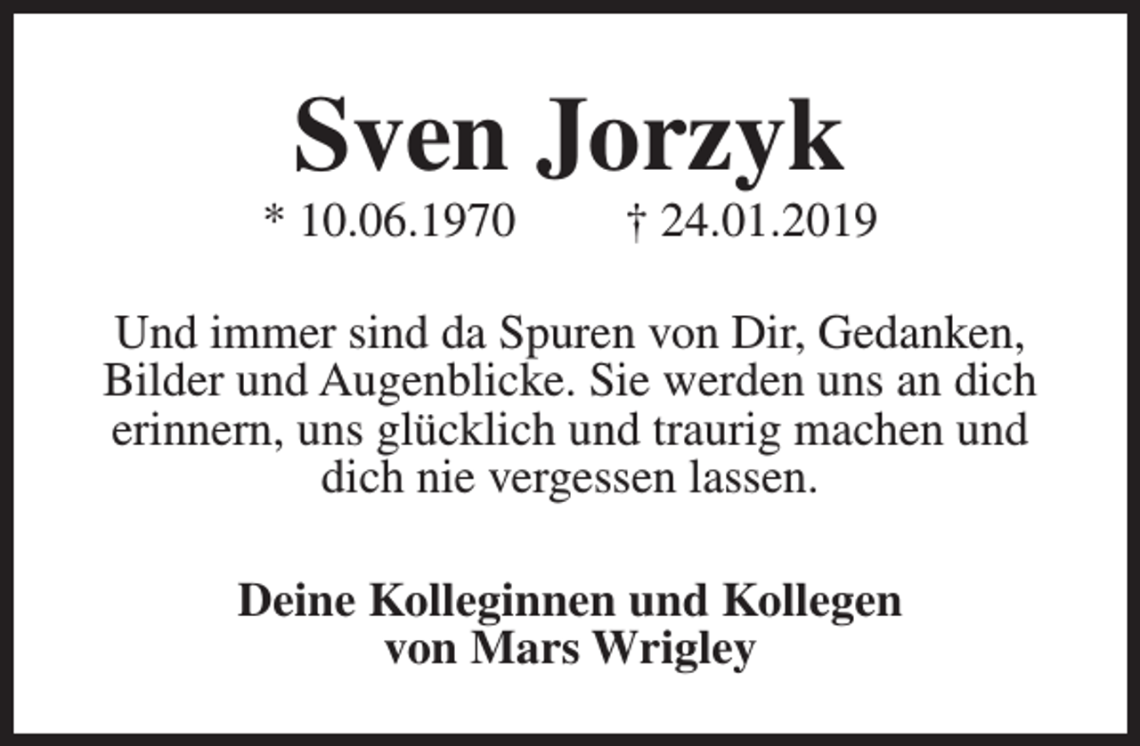 <p>Sven Jorzyk</p><p>* 10.06.1970</p><p>† 24.01.2019</p><p>Und immer sind da Spuren von Dir, Gedanken,<br />Bilder und Augenblicke. Sie werden uns an dich<br />erinnern, uns glücklich und traurig machen und<br />dich nie vergessen lassen.<br />Deine Kolleginnen und Kollegen<br />von Mars Wrigley</p>
