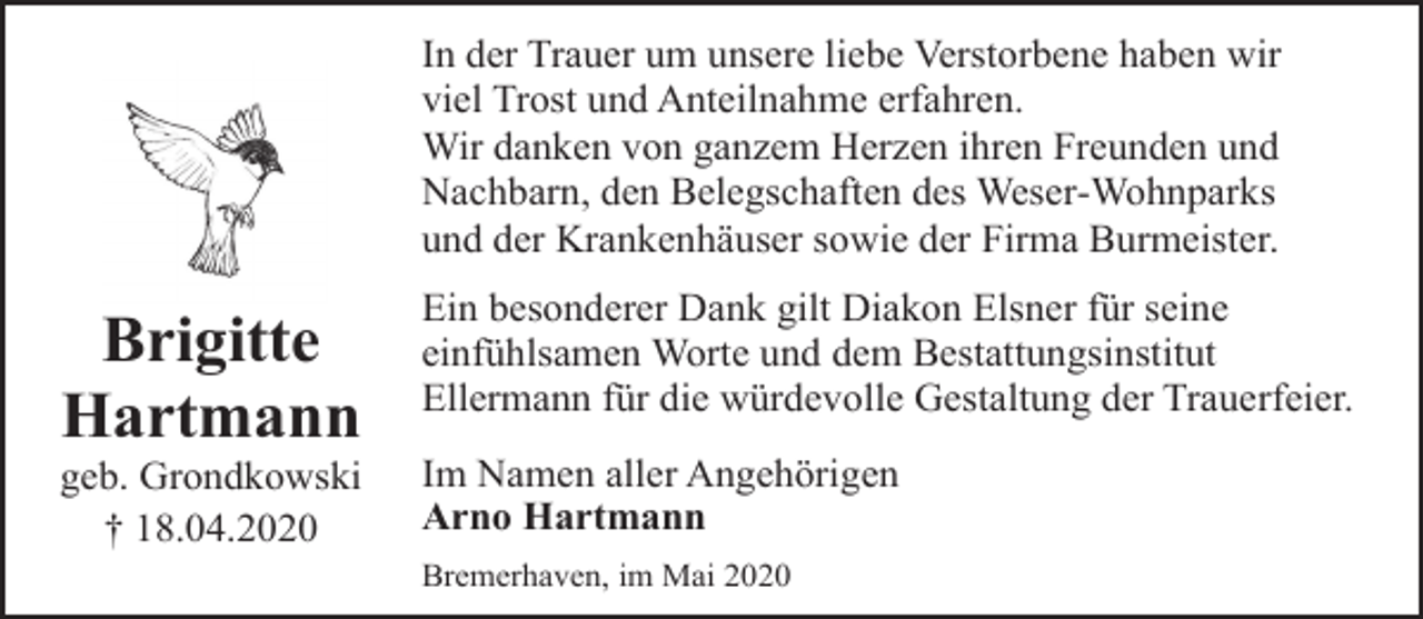 <p>In der Trauer um unsere liebe Verstorbene haben wir<br />viel Trost und Anteilnahme erfahren.<br />Wir danken von ganzem Herzen ihren Freunden und<br />Nachbarn, den Belegschaften des Weser-Wohnparks<br />und der Krankenhäuser sowie der Firma Burmeister.</p><p>Brigitte<br />Hartmann</p><p>geb. Grondkowski<br />† 18.04.2020</p><p>Ein besonderer Dank gilt Diakon Elsner für seine<br />einfühlsamen Worte und dem Bestattungsinstitut<br />Ellermann für die würdevolle Gestaltung der Trauerfeier.<br />Im Namen aller Angehörigen<br />Arno Hartmann<br />Bremerhaven, im Mai 2020</p>