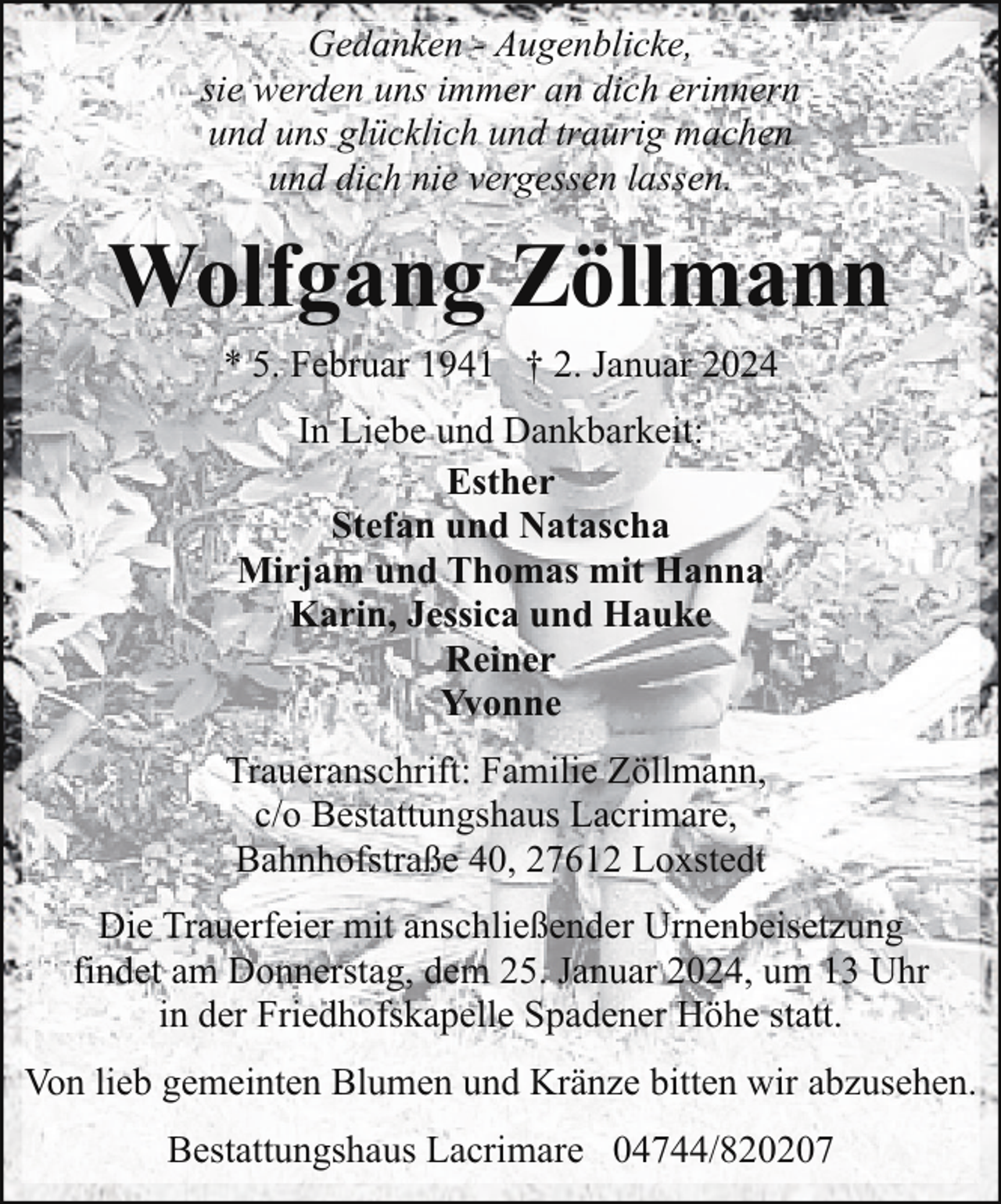 <p>Gedanken - Augenblicke,<br />sie werden uns immer an dich erinnern<br />und uns glücklich und traurig machen<br />und dich nie vergessen lassen.</p><p>Wolfgang Zöllmann<br />* 5. Februar 1941 † 2. Januar 2024<br />In Liebe und Dankbarkeit:<br />Esther<br />Stefan und Natascha<br />Mirjam und Thomas mit Hanna<br />Karin, Jessica und Hauke<br />Reiner<br />Yvonne<br />Traueranschrift: Familie Zöllmann,<br />c/o Bestattungshaus Lacrimare,<br />Bahnhofstraße 40, 27612 Loxstedt<br />Die Trauerfeier mit anschließender Urnenbeisetzung<br />findet am Donnerstag, dem 25. Januar 2024, um 13 Uhr<br />in der Friedhofskapelle Spadener Höhe statt.<br />Von lieb gemeinten Blumen und Kränze bitten wir abzusehen.<br />Bestattungshaus Lacrimare 04744/820207</p>