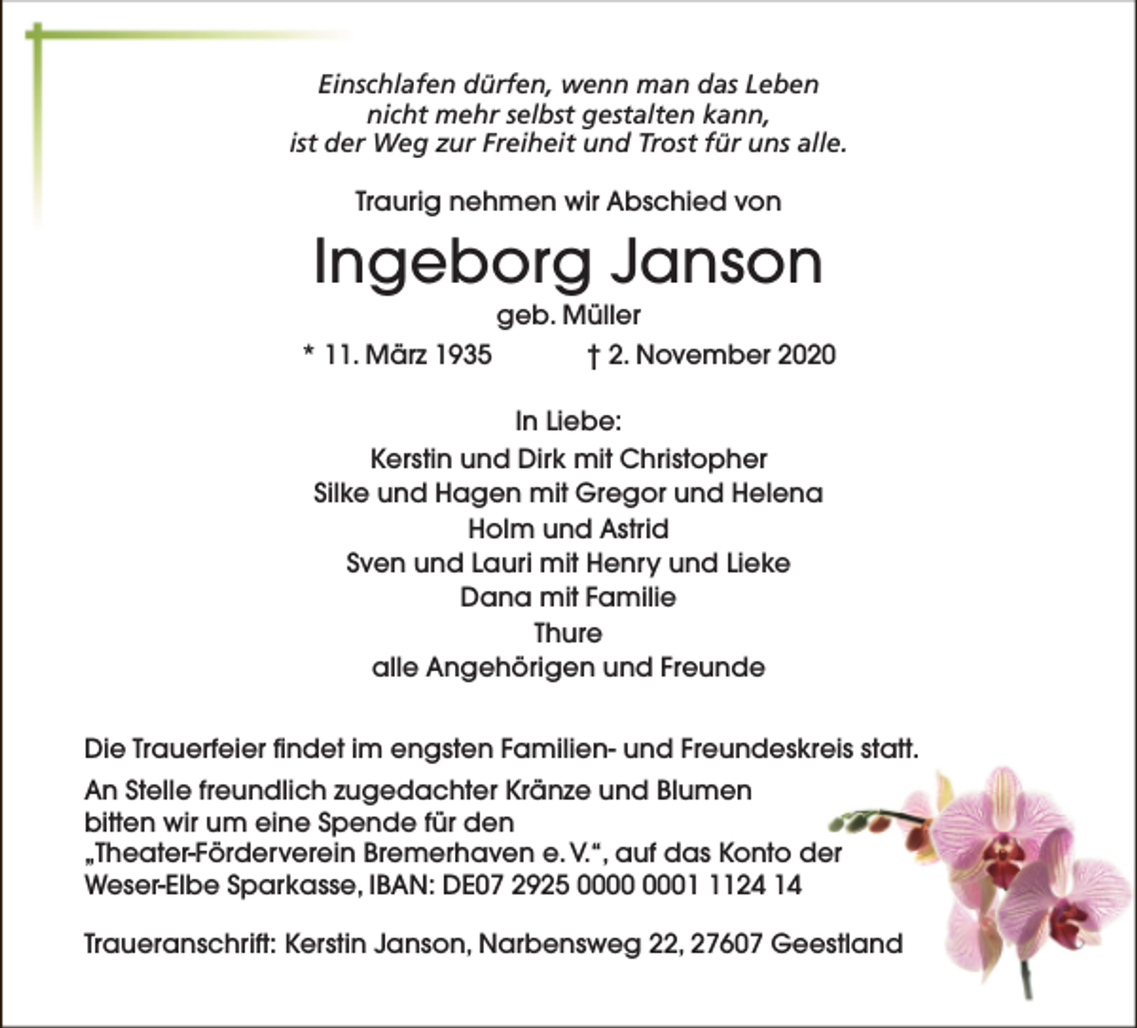 <p>Einschlafen dürfen, wenn man das Leben<br />nicht mehr selbst gestalten kann,<br />ist der Weg zur Freiheit und Trost für uns alle.<br />Traurig nehmen wir Abschied von</p><p>Ingeborg Janson<br />geb. Müller</p><p>* 11. März 1935</p><p>† 2. November 2020</p><p>In Liebe:<br />Kerstin und Dirk mit Christopher<br />Silke und Hagen mit Gregor und Helena<br />Holm und Astrid<br />Sven und Lauri mit Henry und Lieke<br />Dana mit Familie<br />Thure<br />alle Angehörigen und Freunde<br />Die Trauerfeier findet im engsten Familien- und Freundeskreis statt.<br />An Stelle freundlich zugedachter Kränze und Blumen<br />bitten wir um eine Spende für den<br />„Theater-Förderverein Bremerhaven e. V.“, auf das Konto der<br />Weser-Elbe Sparkasse, IBAN: DE07 2925 0124 14<br />Traueranschrift: Kerstin Janson, Narbensweg 22, 27607 Geestland</p>