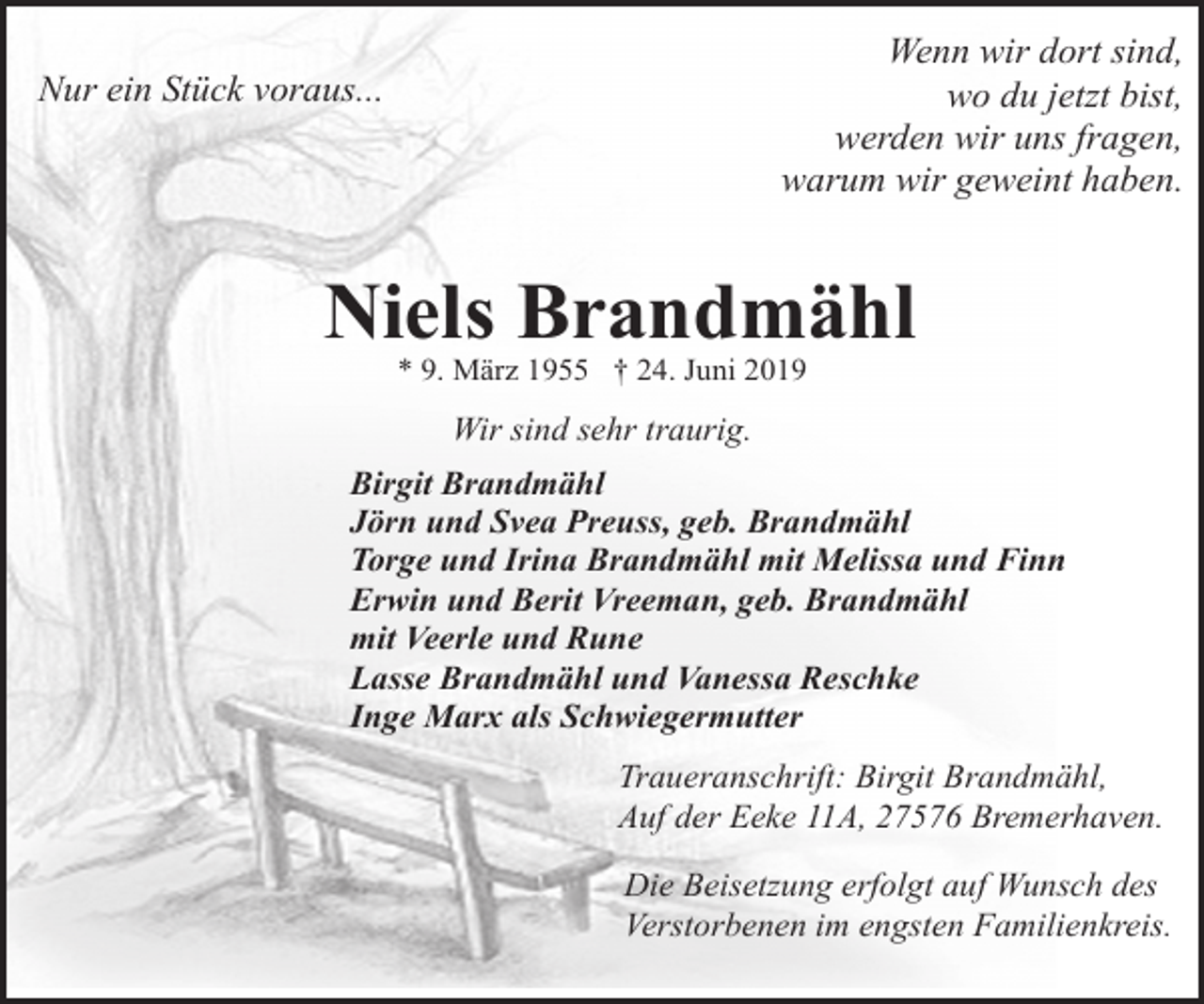 <p>Wenn wir dort sind,<br />wo du jetzt bist,<br />werden wir uns fragen,<br />warum wir geweint haben.</p>
<p>Nur ein Stück voraus...</p>
<p>Niels Brandmähl<br />* 9. März 1955 † 24. Juni 2019</p>
<p>Wir sind sehr traurig.<br />Birgit Brandmähl<br />Jörn und Svea Preuss, geb. Brandmähl<br />Torge und Irina Brandmähl mit Melissa und Finn<br />Erwin und Berit Vreeman, geb. Brandmähl<br />mit Veerle und Rune<br />Lasse Brandmähl und Vanessa Reschke<br />Inge Marx als Schwiegermutter<br />Traueranschrift: Birgit Brandmähl,<br />Auf der Eeke 11A, 27576 Bremerhaven.<br />Die Beisetzung erfolgt auf Wunsch des<br />Verstorbenen im engsten Familienkreis.</p>