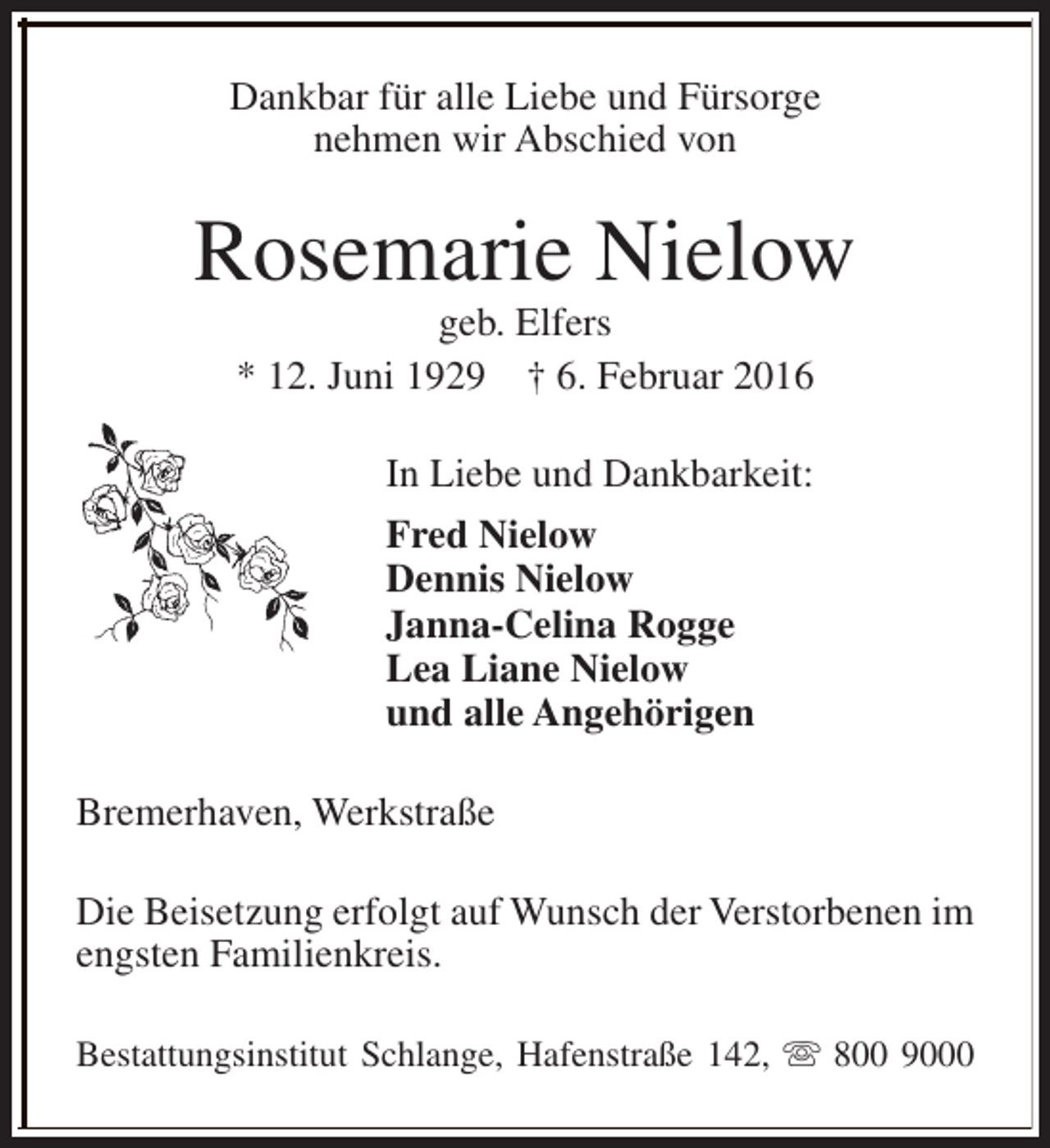 <p>Dankbar für alle Liebe und Fürsorge<br />nehmen wir Abschied von</p><p>Rosemarie Nielow<br />geb. Elfers<br />* 12. Juni 1929 † 6. Februar 2016<br />In Liebe und Dankbarkeit:<br />Fred Nielow<br />Dennis Nielow<br />Janna-Celina Rogge<br />Lea Liane Nielow<br />und alle Angehörigen<br />Bremerhaven, Werkstraße<br />Die Beisetzung erfolgt auf Wunsch der Verstorbenen im<br />engsten Familienkreis.<br />Bestattungsinstitut Schlange, Hafenstraße 142, s 800 9000</p>