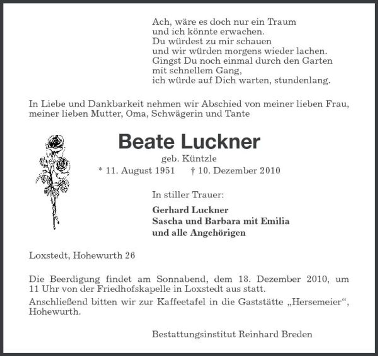 <p>Ach, wäre es doch nur ein Traum und ich könnte erwachen. Du würdest zu mir schauen und wir würden morgens wieder lachen. Gingst Du noch einmal durch den Garten mit schnellem Gang, ich würde auf Dich warten, stundenlang. In Liebe und Dankbarkeit nehmen wir Abschied von meiner lieben Frau, meiner lieben Mutter, Oma, Schwägerin und Tante</p><p>Beate Luckner<br />geb. Küntzle * 11. August 1951 † 10. Dezember 2010 In stiller Trauer: Gerhard Luckner Sascha und Barbara mit Emilia und alle Angehörigen Loxstedt, Hohewurth 26 Die Beerdigung findet am Sonnabend, dem 18. Dezember 2010, um 11 Uhr von der Friedhofskapelle in Loxstedt aus statt. Anschließend bitten wir zur Kaffeetafel in die Gaststätte „Hersemeier“, Hohewurth. Bestattungsinstitut Reinhard Breden</p>