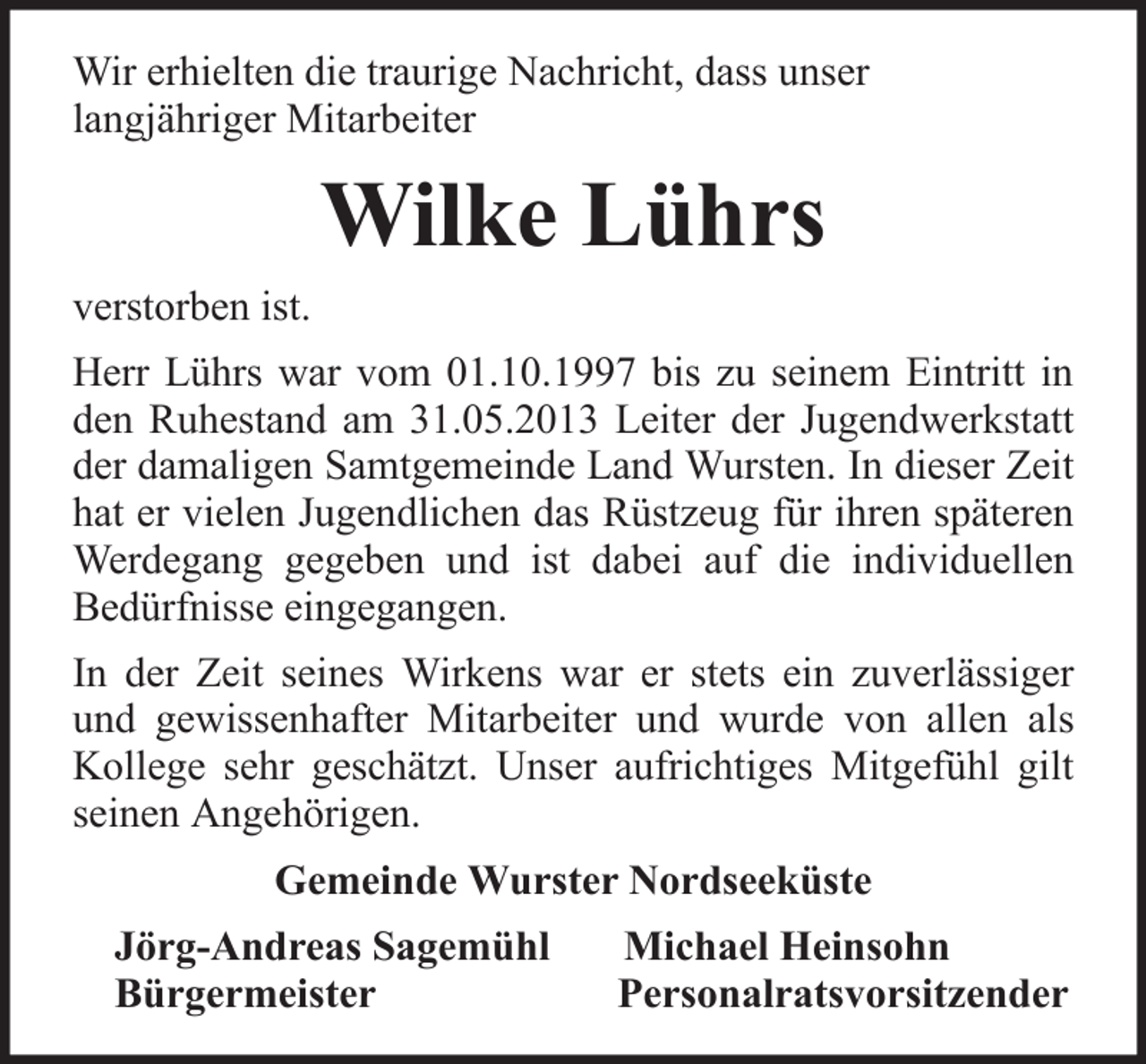 <p>Wir erhielten die traurige Nachricht, dass unser<br />langjähriger Mitarbeiter</p><p>Wilke Lührs<br />verstorben ist.<br />Herr Lührs war vom 01.10.1997 bis zu seinem Eintritt in<br />den Ruhestand am 31.05.2013 Leiter der Jugendwerkstatt<br />der damaligen Samtgemeinde Land Wursten. In dieser Zeit<br />hat er vielen Jugendlichen das Rüstzeug für ihren späteren<br />Werdegang gegeben und ist dabei auf die individuellen<br />Bedürfnisse eingegangen.<br />In der Zeit seines Wirkens war er stets ein zuverlässiger<br />und gewissenhafter Mitarbeiter und wurde von allen als<br />Kollege sehr geschätzt. Unser aufrichtiges Mitgefühl gilt<br />seinen Angehörigen.<br />Gemeinde Wurster Nordseeküste<br />Jörg-Andreas Sagemühl<br />Bürgermeister</p><p>Michael Heinsohn<br />Personalratsvorsitzender</p>