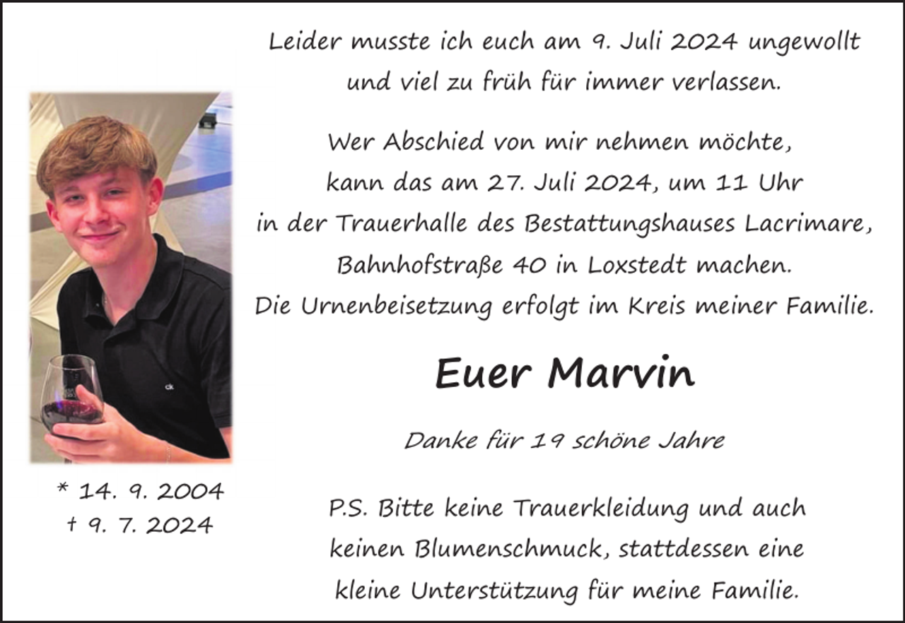 <p>Leider musste ich euch am 9. Juli 2024 ungewollt<br />und viel zu früh für immer verlassen.<br />Wer Abschied von mir nehmen möchte,<br />kann das am 27. Juli 2024, um 11 Uhr<br />in der Trauerhalle des Bestattungshauses Lacrimare,<br />Bahnhofstraße 40 in Loxstedt machen.<br />Die Urnenbeisetzung erfolgt im Kreis meiner Familie.</p>
<p>Euer Marvin<br />Danke für 19 schöne Jahre<br />* 14. 9. 2004<br />† 9. 7. 2024</p>
<p>P.S. Bitte keine Trauerkleidung und auch<br />keinen Blumenschmuck, stattdessen eine<br />kleine Unterstützung für meine Familie.</p>